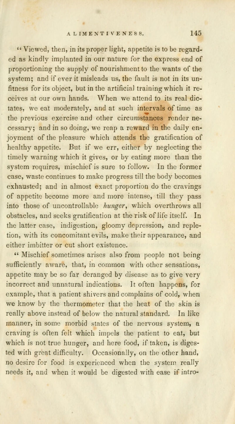  Viewed, then, in its proper light, appetite is to be regard- ed as kindly implanted in our nature for the express end of proportioning the supply of nourishment to the wants of the system; and if ever it misleads us, the fault is not in its un- fitness for its object, but in the artificial training which it re- ceives at our own hands. When we attend to its real dic- tates, we eat moderately, and at such intervals of time as the previous exercise and other circumstances render ne- cessary; and in so doing, we reap a reward in the daily en- joyment of the pleasure which attends the gratification of healthy appetite. But if we err, either by neglecting the timely warning which it gives, or by eating more than the system requires, mischief is sure to follow. In the former case, waste continues to make progress till the body becomes exhausted; and in almost exact proportion do the cravings of appetite become more and more intense, till they pass into those of uncontrollable hunger, which overthrows all obstacles, and seeks gratification at the risk of life itself. In the latter case, indigestion, gloomy depression, and reple- tion, with its concomitant evils, make their appearance, and either imbitter or cut short existence.  Mischief sometimes arises also from people not being sufficiently aware, that, in common with other sensations, appetite may be so far deranged by disease as to give very incorrect and unnatural indications. It often happens, for example, that a patient shivers and complains of cold, when we know by the thermometer that the heat of the skin is really above instead of below the natural standard. In like manner, in some morbid states of the nervous system, a craving is often felt which impels the patient to eat, but which is not true hunger, and here food, if taken, is diges- ted with great difficulty. Occasionally, on the other hand, no desire for food is experienced when the system really needs it, and when it would be digested with ease if intro-