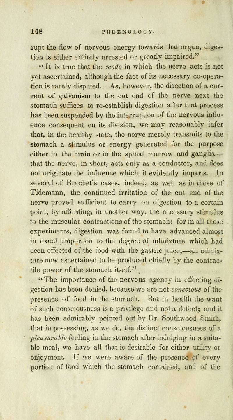 rupt the flow of nervous energy towards that organ, diges- tion is either entirely arrested or greatly impaired. It is true that the mode in which the nerve acts is not yet ascertained, although the fact of its necessary co-opera- tion is rarely disputed. As, however, the direction of a cur- rent of galvanism to the cut end of the nerve next the stomach suffices to re-establish digestion after that process has been suspended by the interruption of the nervous influ- ence consequent on its division, we may reasonably infer that, in the healthy state, the nerve merely transmits to the stomach a stimulus or energy generated for the purpose either in the brain or in the spinal marrow and ganglia— that the nerve, in short, acts only as a conductor, and does not originate the influence which it evidently imparts. In several of Brachet's cases, indeed, as well as in those of Tidemann, the continued irritation of the cut end of the nerve proved sufficient to carry on digestion to a certain point, by affording, in another way, the necessary stimulus to the muscular contractions of the stomach: for in all these experiments, digestion was found to have advanced almost in exact proportion to the degree of admixture which had been effected of the food with the gastric juice,—an admix- ture now ascertained to be produced chiefly by the contrac- tile power of the stomach itself. ( The importance of the nervous agency in effecting di- gestion has been denied, because we are not.conscious of the presence of food in the stomach. But in health the want of such consciousness is a privilege and not a defect; and it has been admirably pointed out by Dr. Southwood Smith, that in possessing, as we do, the distinct consciousness of a pleasurable feeling in the stomach after indulging in a suita- ble meal, we have all that is desirable for either utility or enjoyment. If we were aware of the presence of every portion of food which the stomach contained, and of the