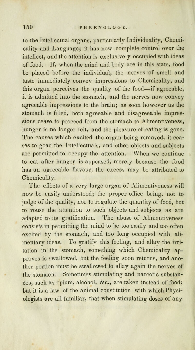 to the Intellectual organs, particularly Individuality, Chemi- cality and Language; it has now complete control over the intellect, and the attention is exclusively occupied with ideas of food. If, when the mind and body are in this state, food be placed before the individual, the nerves of smell and taste immediately convey impressions to Chemicality, and this organ perceives the quality of the food—if agreeable, it is admitted into the stomach, and the nerves now convey agreeable impressions to the brain; as soon however as the stomach is filled, both agreeable and disagreeable impres- sions cease to proceed from the stomach to Alimentiveness, hunger is no longer felt, and the pleasure of eating is gone. The causes which excited the organ being removed, it cea- ses to goad the Intellectuals, and other objects and subjects are permitted to occupy the attention. When we continue to eat after hunger is appeased, merely because the food has an agreeable flavour, the excess may be attributed to Chemicality. The effects of a very large organ of Alimentiveness will now be easily understood; the proper office being, not to judge of the quality, nor to regulate the quantity of food, but to rouse the attention to such objects and subjects as are adapted to its gratification. The abuse of Alimentiveness consists in permitting the mind to be too easily and too often excited by the stomach, and too long occupied with ali- mentary ideas. To gratify this feeling, and allay the irri- tation in the stomach, something which Chemicality ap- proves is swallowed, but the feeling soon returns, and ano- ther portion must be swallowed to allay again the nerves of the stomach. Sometimes stimulating and narcotic substan- ces, such as opium, alcohol, &c, are taken instead of food; but it is a law of the animal constitution with which Physi- ologists are all familiar, that when stimulating doses of any