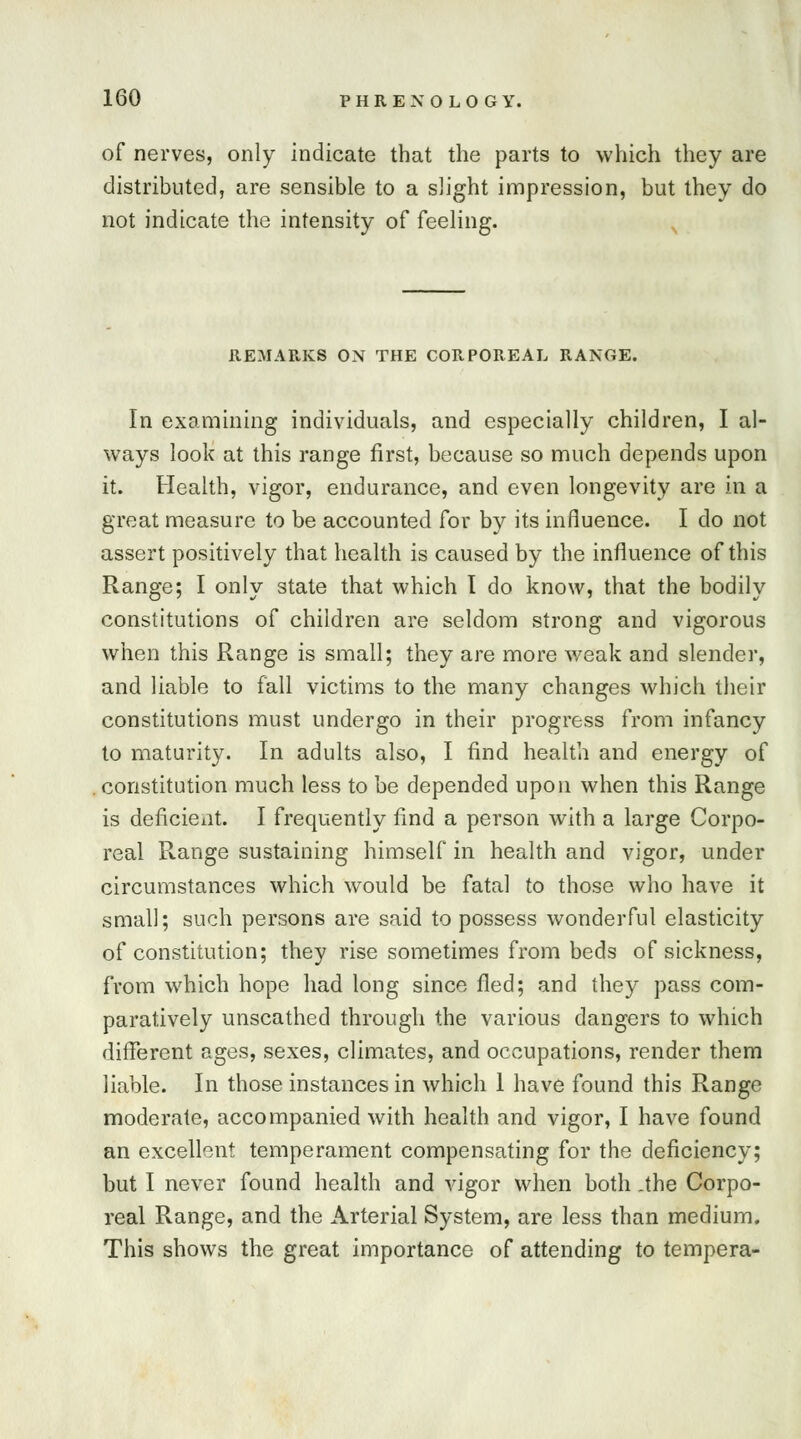 of nerves, only indicate that the parts to which they are distributed, are sensible to a slight impression, but they do not indicate the intensity of feeling. REMARKS ON THE CORPOREAL RANGE. In examining individuals, and especially children, I al- ways look at this range first, because so much depends upon it. Health, vigor, endurance, and even longevity are in a great measure to be accounted for by its influence. I do not assert positively that health is caused by the influence of this Range; I only state that which I do know, that the bodily constitutions of children are seldom strong and vigorous when this Range is small; they are more weak and slender, and liable to fall victims to the many changes which their constitutions must undergo in their progress from infancy to maturity. In adults also, I find health and energy of constitution much less to be depended upon when this Range is deficient. I frequently find a person with a large Corpo- real Range sustaining himself in health and vigor, under circumstances which would be fatal to those who have it small; such persons are said to possess wonderful elasticity of constitution; they rise sometimes from beds of sickness, from which hope had long since fled; and they pass com- paratively unscathed through the various dangers to which different ages, sexes, climates, and occupations, render them liable. In those instances in which 1 have found this Range moderate, accompanied with health and vigor, I have found an excellent temperament compensating for the deficiency; but I never found health and vigor when both .the Corpo- real Range, and the Arterial System, are less than medium. This shows the great importance of attending to tempera-