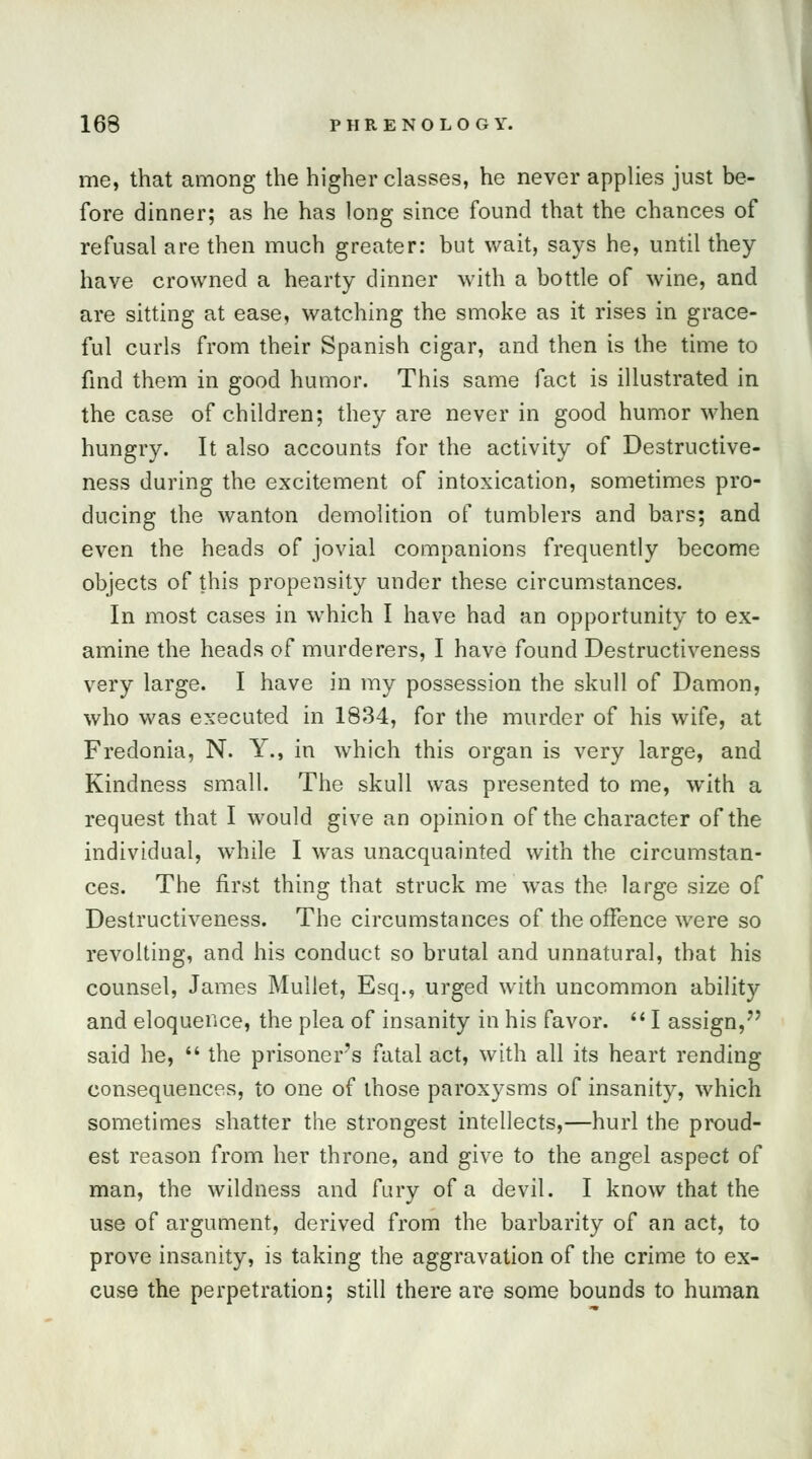 me, that among the higher classes, he never applies just be- fore dinner; as he has long since found that the chances of refusal are then much greater: but wait, says he, until they have crowned a hearty dinner with a bottle of wine, and are sitting at ease, watching the smoke as it rises in grace- ful curls from their Spanish cigar, and then is the time to find them in good humor. This same fact is illustrated in the case of children; they are never in good humor when hungry. It also accounts for the activity of Destructive- ness during the excitement of intoxication, sometimes pro- ducing the wanton demolition of tumblers and bars; and even the heads of jovial companions frequently become objects of this propensity under these circumstances. In most cases in which I have had an opportunity to ex- amine the heads of murderers, I have found Destructiveness very large. I have in my possession the skull of Damon, who was executed in 1834, for the murder of his wife, at Fredonia, N. Y., in which this organ is very large, and Kindness small. The skull was presented to me, with a request that I would give an opinion of the character of the individual, while I was unacquainted with the circumstan- ces. The first thing that struck me was the large size of Destructiveness. The circumstances of the offence were so revolting, and his conduct so brutal and unnatural, that his counsel, James Mullet, Esq., urged with uncommon ability and eloquence, the plea of insanity in his favor.  I assign,7' said he,  the prisoner's fatal act, with all its heart rending consequences, to one of those paroxysms of insanity, which sometimes shatter the strongest intellects,—hurl the proud- est reason from her throne, and give to the angel aspect of man, the wildness and fury of a devil. I know that the use of argument, derived from the barbarity of an act, to prove insanity, is taking the aggravation of the crime to ex- cuse the perpetration; still there are some bounds to human