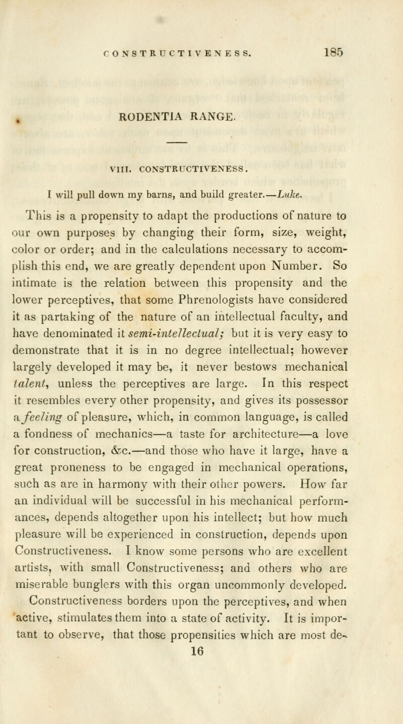 RODENTIA RANGE. VIII. CONSTRUCTIVENESS. I will pull down my barns, and build greater.—Luke. This is a propensity to adapt the productions of nature to our own purposes by changing their form, size, weight, color or order; and in the calculations necessary to accom- plish this end, we are greatly dependent upon Number. So intimate is the relation between this propensity and the lower perceptives, that some Phrenologists have considered it as partaking of the nature of an intellectual faculty, and have denominated it semi-intellectual; but it is very easy to demonstrate that it is in no degree intellectual; however largely developed it may be, it never bestows mechanical talent, unless the perceptives are large. In this respect it resembles every other propensity, and gives its possessor a feeling of pleasure, which, in common language, is called a fondness of mechanics—a taste for architecture—a love for construction, &c.—and those who have it large, have a great proneness to be engaged in mechanical operations, such as are in harmony with their other powers. How far an individual will be successful in his mechanical perform- ances, depends altogether upon his intellect; but how much pleasure will be experienced in construction, depends upon Constructiveness. I know some persons who are excellent artists, with small Constructiveness; and others who are miserable bunglers with this organ uncommonly developed. Constructiveness borders upon the perceptives, and when active, stimulates them into a state of activity. It is impor- tant to observe, that those propensities which are most de- 16