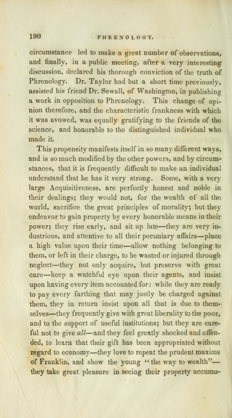 circumstance led to make a great number of observations, and finally, in a public meeting, after a very interesting discussion, declared his thorough conviction of the truth of Phrenology. Dr. Taylor had but a short time previously, assisted his friend Dr. Sewall, of Washington, in publishing a work in opposition to Phrenology. This change of opi- nion therefore, and the characteristic frankness with which it was avowed, was equally gratifying to the friends of the science, and honorable to the distinguished individual who made it. This propensity manifests itself in so many different ways, and is so much modified by the other powers, and by circum- stances, that it is frequently difficult to make an individual understand that he has it very strong. Some, with a very large Acquisitiveness, are perfectly honest and noble in their dealings; they would not, for the wealth of all the world, sacrifice the great principles of morality; but they endeavor to gain property by every honorable means in their power; they rise early, and sit up late—they are very in- dustrious, and attentive to all their pecuniary affairs—place a high value upon their time—allow nothing belonging to them, or left in their charge, to be wasted or injured through neglect—they not only acquire, but preserve with great care—keep a watchful eye upon their agents, and insist upon having every item accounted for: while they are ready to pay every farthing that may justly be charged against them, they in return insist upon all that is due to them- selves—they frequently give with great liberality to the poor, and to the support of useful institutions; but they are care- ful not to give all—and they feel greatly shocked and offen- ded, to learn that their gift has been appropriated without regard to economy—they love to repeat the prudent maxims of Franklin, and show the young the way to wealth''— they take great pleasure in seeing their property accumu-