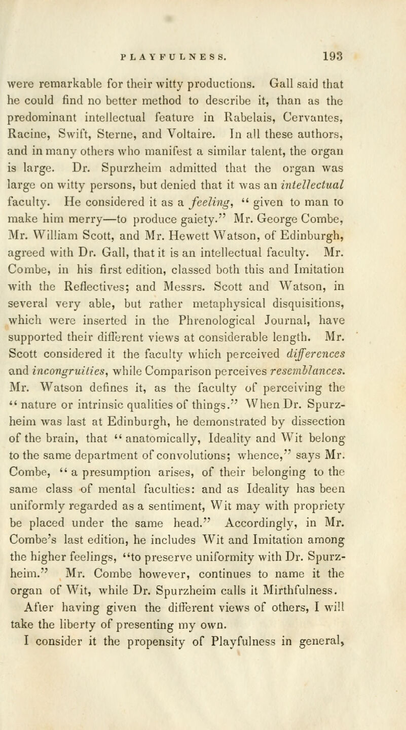 were remarkable for their witty productions. Gall said that he could find no better method to describe it, than as the predominant intellectual feature in Rabelais, Cervantes, Racine, Swift, Sterne, and Voltaire. In all these authors, and in many others who manifest a similar talent, the organ is large. Dr. Spurzheim admitted that the organ was large on witty persons, but denied that it was an intellectual faculty. He considered it as a feeling,  given to man to make him merry—to produce gaiety. Mr. George Combe, Mr. William Scott, and Mr. Hewett Watson, of Edinburgh, agreed with Dr. Gall, that it is an intellectual faculty. Mr. Combe, in his first edition, classed both this and Imitation with the Reflectives; and Messrs. Scott and Watson, in several very able, but rather metaphysical disquisitions, which were inserted in the Phrenological Journal, have supported their different views at considerable length. Mr. Scott considered it the faculty which perceived differences and incongruities, while Comparison perceives resemllances. Mr. Watson defines it, as the faculty of perceiving the  nature or intrinsic qualities of things. When Dr. Spurz- heim was last at Edinburgh, he demonstrated by dissection of the brain, that anatomically, Ideality and Wit belong to the same department of convolutions; whence,''' says Mr. Combe,  a presumption arises, of their belonging to the same class of mental faculties: and as Ideality has been uniformly regarded as a sentiment, Wit may with propriety be placed under the same head. Accordingly, in Mr. Combe's last edition, he includes Wit and Imitation among the higher feelings, to preserve uniformity with Dr. Spurz- heim. Mr. Combe however, continues to name it the organ of Wit, while Dr. Spurzheim calls it Mirthfulness. After having given the different views of others, I will take the liberty of presenting my own. I consider it the propensity of Playfulness in general,