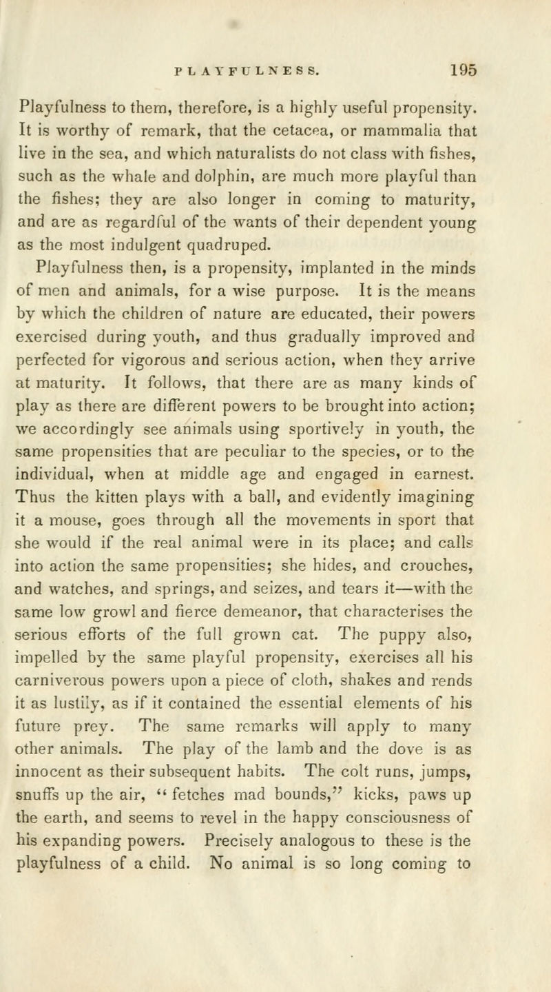 Playfulness to them, therefore, is a highly useful propensity. It is worthy of remark, that the cetacea, or mammalia that live in the sea, and which naturalists do not class with fishes, such as the whale and dolphin, are much more playful than the fishes; they are also longer in coming to maturity, and are as regardful of the wants of their dependent young as the most indulgent quadruped. Playfulness then, is a propensity, implanted in the minds of men and animals, for a wise purpose. It is the means by which the children of nature are educated, their powers exercised during youth, and thus gradually improved and perfected for vigorous and serious action, when they arrive at maturity. It follows, that there are as many kinds of play as there are different powers to be brought into action; we accordingly see animals using sportively in youth, the same propensities that are peculiar to the species, or to the individual, when at middle age and engaged in earnest. Thus the kitten plays with a ball, and evidently imagining it a mouse, goes through all the movements in sport that she would if the real animal were in its place; and calls into action the same propensities; she hides, and crouches, and watches, and springs, and seizes, and tears it—with the same low growl and fierce demeanor, that characterises the serious efforts of the full grown cat. The puppy also, impelled by the same playful propensity, exercises all his carniverous powers upon a piece of cloth, shakes and rends it as lustily, as if it contained the essential elements of his future prey. The same remarks will apply to many other animals. The play of the lamb and the dove is as innocent as their subsequent habits. The colt runs, jumps, snuffs up the air,  fetches mad bounds, kicks, paws up the earth, and seems to revel in the happy consciousness of his expanding powers. Precisely analogous to these is the playfulness of a child. No animal is so long coming to