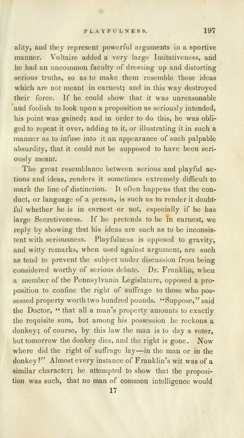 ality, and they represent powerful arguments in a sportive manner. Voltaire added a very large Imitativeness, and he had an uncommon faculty of dressing up and distorting serious truths, so as to make them resemble those ideas which are not meant in earnest; and in this way destroyed their force. If he could show that it was unreasonable and foolish to look upon a proposition as seriously intended, his point was gained; and in order to do this, he was obli- ged to repeat it over, adding to it, or illustrating it in such a manner as to infuse into it an appearance of such palpable absurdity, that it could not be supposed to have been seri- ously meant. The great resemblance between serious and playful ac- tions and ideas, renders it sometimes extremely difficult to mark the line of distinction. It often happens that the con- duct, or language of a person, is such as to render it doubt- ful whether he is in earnest or not, especially if he has large Secretiveness. If he pretends to be in earnest, we reply by showing that his ideas are such as to be inconsis- tent with seriousness. Playfulness is opposed to gravity, and witty remarks, when used against argument, are such as tend to prevent the subject under discussion from being considered worthy of serious debate. Dr. Franklin, when a member of the Pennsylvania Legislature, opposed a pro- position to confine the right of suffrage to those who pos- sessed property worth two hundred pounds. Suppose, said the Doctor,  that all a man's property amounts to exactly the requisite sum, but among his possession he reckons a donkey; of course, by this law the man is to day a voter, but tomorrow the donkey dies, and the right is gone. Now where did the right of suffrage lay—in the man or in the donkey1? Almost every instance of Franklin's wit was of a similar character; he attempted to show that the proposi- tion was such, that no man of common intelligence would 17