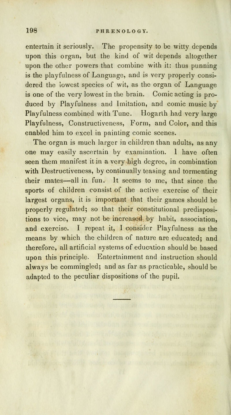 entertain it seriously. The propensity to be witty depends upon this organ, but the kind of wit depends altogether upon the other powers that combine with it: thus punning is the playfulness of Language, and is very properly consi- dered the lowest species of wit, as the organ of Language is one of the very lowest in the brain. Comic acting is pro- duced by Playfulness and Imitation, and comic music by Playfulness combined with Tune. Hogarth had very large Playfulness, Constructiveness, Form, and Color, and this enabled him to excel in painting comic scenes. The organ is much larger in children than adults, as any one may easily ascertain by examination. 1 have often seen them manifest it in a very high degree, in combination with Destructiveness, by continually teasing and tormenting their mates—all in fun. It seems to me, that since the sports of children consist of the active exercise of their largest organs, it is important that their games should be properly regulated; so that their constitutional predisposi- tions to vice, may not be increased by habit, association, and exercise. I repeat it, I consider Playfulness as the means by which the children of nature are educated; and therefore, all artificial systems of education should be based upon this principle. Entertainment and instruction should always be commingled; and as far as practicable, should be adapted to the peculiar dispositions of the pupil.