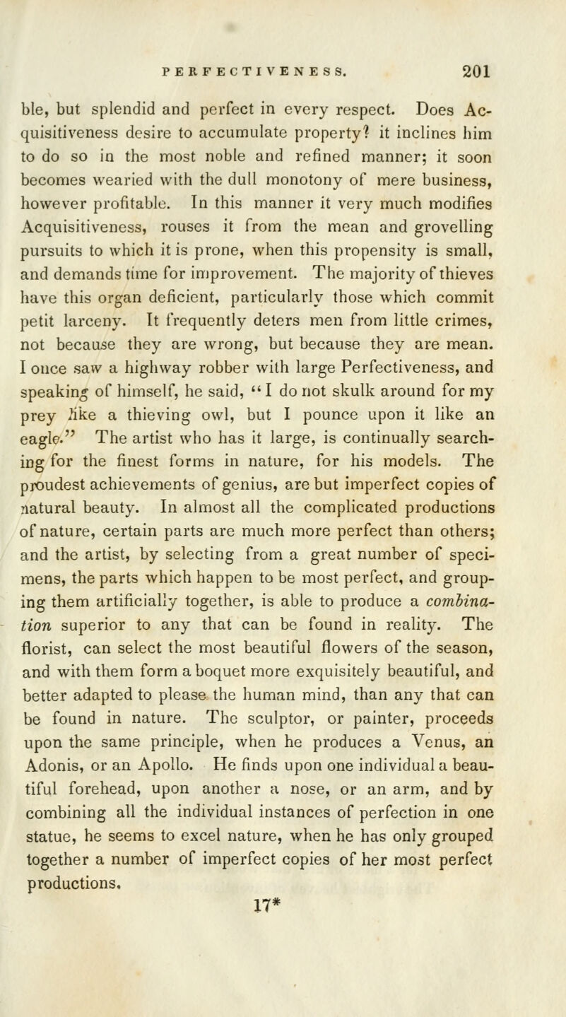 ble, but splendid and perfect in every respect. Does Ac- quisitiveness desire to accumulate property? it inclines him to do so in the most noble and refined manner; it soon becomes wearied with the dull monotony of mere business, however profitable. In this manner it very much modifies Acquisitiveness, rouses it from the mean and grovelling pursuits to which it is prone, when this propensity is small, and demands time for improvement. The majority of thieves have this organ deficient, particularly those which commit petit larceny. It frequently deters men from little crimes, not because they are wrong, but because they are mean. I once saw a highway robber with large Perfectiveness, and speakin* of himself, he said,  I do not skulk around for my prey 2ike a thieving owl, but I pounce upon it like an eagle. The artist who has it large, is continually search- ing for the finest forms in nature, for his models. The proudest achievements of genius, are but imperfect copies of natural beauty. In almost all the complicated productions of nature, certain parts are much more perfect than others; and the artist, by selecting from a great number of speci- mens, the parts which happen to be most perfect, and group- ing them artificially together, is able to produce a combina- tion superior to any that can be found in reality. The florist, can select the most beautiful flowers of the season, and with them form a boquet more exquisitely beautiful, and better adapted to please the human mind, than any that can be found in nature. The sculptor, or painter, proceeds upon the same principle, when he produces a Venus, an Adonis, or an Apollo. He finds upon one individual a beau- tiful forehead, upon another a nose, or an arm, and by combining all the individual instances of perfection in one statue, he seems to excel nature, when he has only grouped together a number of imperfect copies of her most perfect productions, 17*