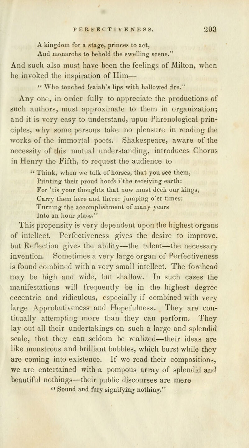 A kingdom for a stage, princes to act, And monarchs to behold the swelling scene. And such also must have been the feelings of Milton, when he invoked the inspiration of Him—  Who touched Isaiah's lips with hallowed fire. Any one, in order fully to appreciate the productions of such authors, must approximate to them in organization; and it is very easy to understand, upon Phrenological prin- ciples, why some persons take no pleasure in reading the works of the immortal poets. Shakespeare, aware of the necessity of this mutual understanding, introduces Chorus in Henry the Fifth, to request the audience to  Think, when we talk of horses, that you see them, Printing their proud hoofs i'the receiving earth: For 'tis your thoughts that now must deck our kings, Carry them here and there: jumping o'er times: Turning the accomplishment of many years Into an hour glass. This propensity is very dependent upon the highest organs of intellect. Perfectiveness gives the desire to improve, but Reflection gives the ability—the talent—the necessary invention. Sometimes a very large organ of Perfectiveness is found combined with a very small intellect. The forehead may be high and wide, but shallow. In such cases the manifestations will frequently be in the highest degree eccentric and ridiculous, especially if combined with very large Approbativeness and Hopefulness. They are con- tinually attempting more than they can perform. They lay out all their undertakings on such a large and splendid scale, that they can seldom be realized—their ideas are like monstrous and brilliant bubbles, which burst while they are coming into existence. If we read their compositions, we are entertained with a pompous array of splendid and beautiful nothings—their public discourses are mere  Sound and fury signifying nothing.