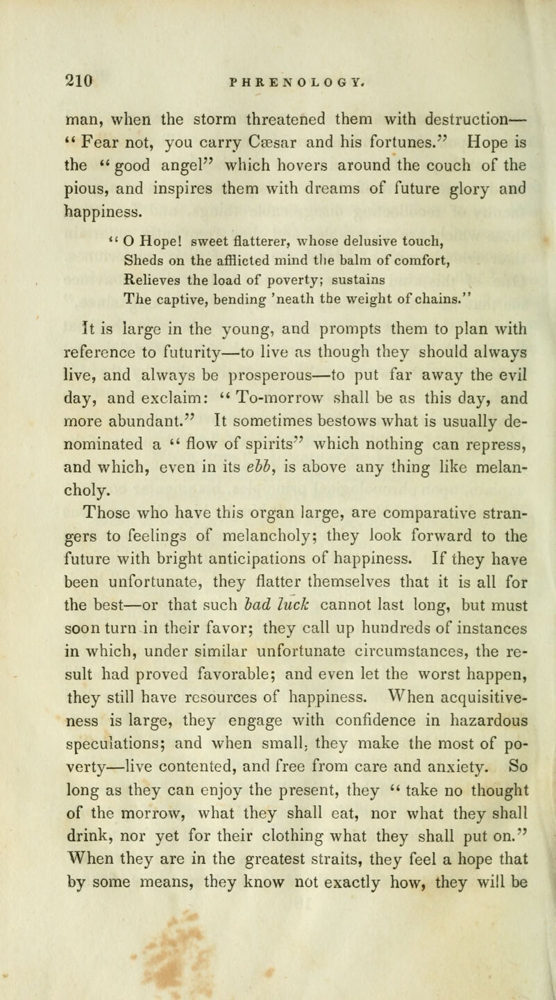 man, when the storm threatened them with destruction—  Fear not, you carry Csesar and his fortunes.77 Hope is the  good angel which hovers around the couch of the pious, and inspires them with dreams of future glory and happiness.  O Hope! sweet flatterer, whose delusive touch, Sheds on the afflicted mind the balm of comfort, Relieves the load of poverty; sustains The captive, bending 'neath the weight of chains. It is large in the young, and prompts them to plan with reference to futurity—to live as though they should always live, and always be prosperous—to put far away the evil day, and exclaim:  To-morrow shall be as this day, and more abundant. It sometimes bestows what is usually de- nominated a  flow of spirits which nothing can repress, and which, even in its ebb, is above any thing like melan- choly. Those who have this organ large, are comparative stran- gers to feelings of melancholy; they look forward to the future with bright anticipations of happiness. If they have been unfortunate, they flatter themselves that it is all for the best—or that such bad luck cannot last long, but must soon turn in their favor; they call up hundreds of instances in which, under similar unfortunate circumstances, the re- sult had proved favorable; and even let the worst happen, they still have resources of happiness. When acquisitive- ness is large, they engage with confidence in hazardous speculations; and when small, they make the most of po- verty—live contented, and free from care and anxiety. So long as they can enjoy the present, they  take no thought of the morrow, what they shall eat, nor what they shall drink, nor yet for their clothing what they shall put on. When they are in the greatest straits, they feel a hope that by some means, they know not exactly how, they will be
