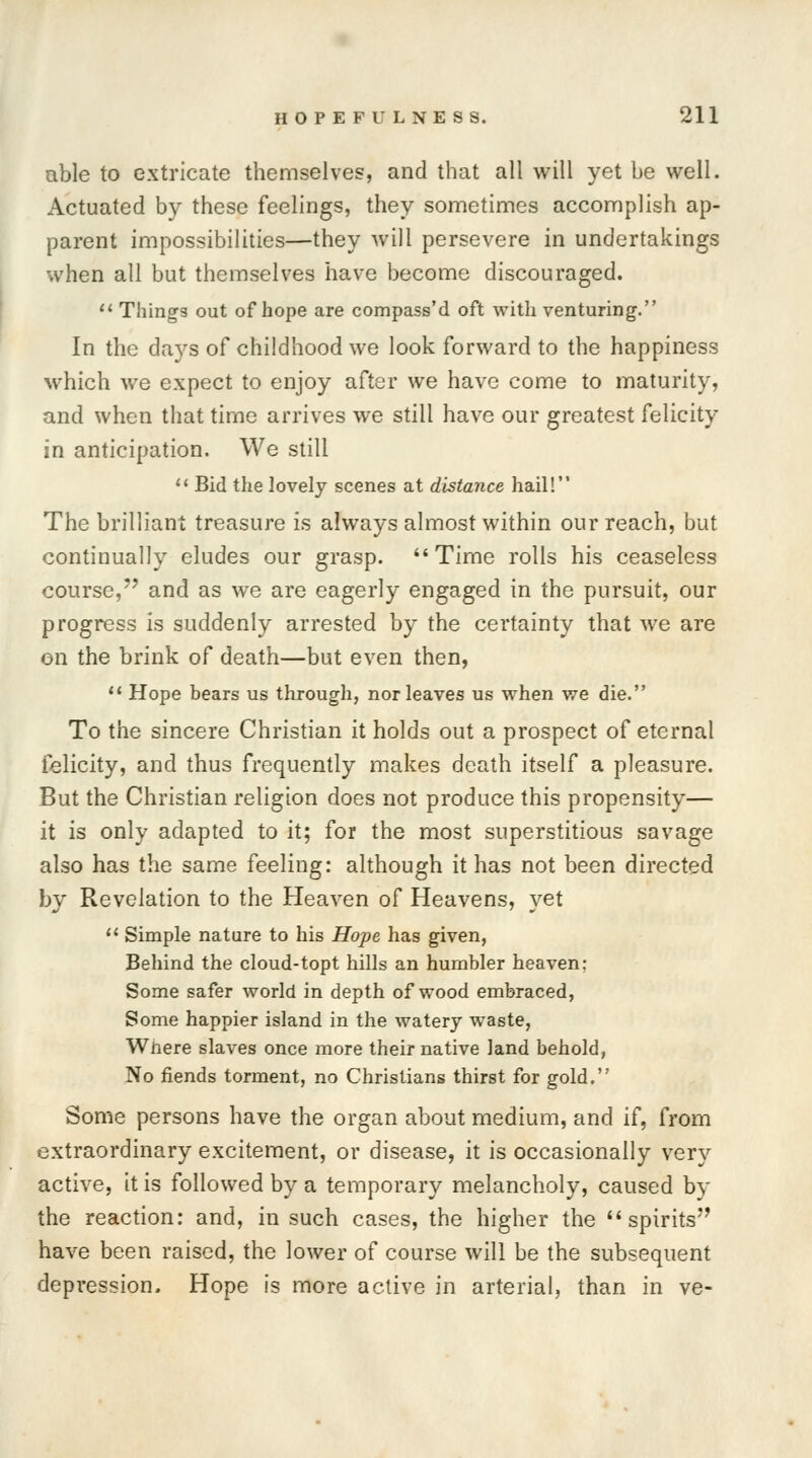 able to extricate themselves, and that all will yet be well. Actuated by these feelings, they sometimes accomplish ap- parent impossibilities—they will persevere in undertakings %vhen all but themselves have become discouraged.  Things out of hope are compass'd oft with venturing. In the days of childhood we look forward to the happiness which we expect to enjoy after we have come to maturity, and when that time arrives we still have our greatest felicity in anticipation. We still 11 Bid the lovely scenes at distance hail! The brilliant treasure is always almost within our reach, but continually eludes our grasp. Time rolls his ceaseless course, and as we are eagerly engaged in the pursuit, our progress is suddenly arrested by the certainty that we are on the brink of death—but even then,  Hope bears us through, nor leaves us when we die. To the sincere Christian it holds out a prospect of eternal felicity, and thus frequently makes death itself a pleasure. But the Christian religion does not produce this propensity— it is only adapted to it; for the most superstitious savage also has the same feeling: although it has not been directed by Revelation to the Heaven of Heavens, yet  Simple nature to his Hope has given, Behind the cloud-topt hills an humbler heaven; Some safer world in depth of wood embraced, Some happier island in the watery waste, Wnere slaves once more their native land behold, No fiends torment, no Christians thirst for gold. Some persons have the organ about medium, and if, from extraordinary excitement, or disease, it is occasionally very active, it is followed by a temporary melancholy, caused by the reaction: and, in such cases, the higher the spirits have been raised, the lower of course will be the subsequent depression. Hope is more active in arterial, than in ve-