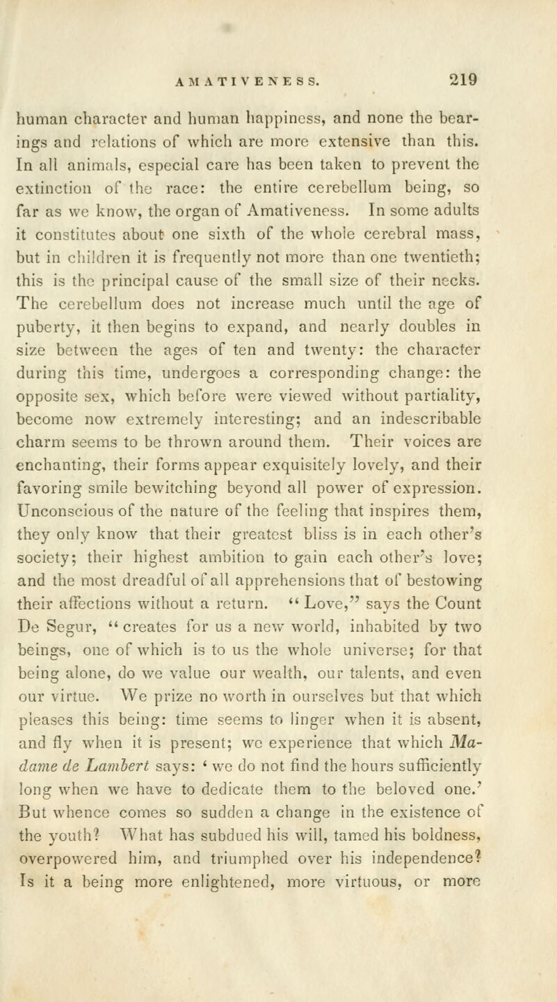 human character and human happiness, and none the bear- ings and relations of which are more extensive than this. In all animals, especial care has been taken to prevent the extinction of the race: the entire cerebellum being, so far as we know, the organ of Amativeness. In some adults it constitutes about one sixth of the whole cerebral mass, but in children it is frequently not more than one twentieth; this is the principal cause of the small size of their necks. The cerebellum does not increase much until the age of puberty, it then begins to expand, and nearly doubles in size between the ages of ten and twenty: the character during this time, undergoes a corresponding change: the opposite sex, which before were viewed without partiality, become now extremely interesting; and an indescribable charm seems to be thrown around them. Their voices are enchanting, their forms appear exquisitely lovely, and their favoring smile bewitching beyond all power of expression. Unconscious of the nature of the feeling that inspires them, they only know that their greatest bliss is in each other's society; their highest ambition to gain each other's love; and the most dreadful of all apprehensions that of bestowing their affections without a return.  Love, says the Count De Segur,  creates for us a new world, inhabited by two beings, one of which is to us the whole universe; for that being alone, do we value our wealth, our talents, and even our virtue. We prize no worth in ourselves but that which pleases this being: time seems to linger when it is absent, and fly when it is present; we experience that which Ma- dame de Lambert says: ' we do not find the hours sufficiently long when we have to dedicate them to the beloved one.' But whence comes so sudden a change in the existence of the youth? What has subdued his will, tamed his boldness, overpowered him, and triumphed over his independence? Is it a being more enlightened, more virtuous, or more