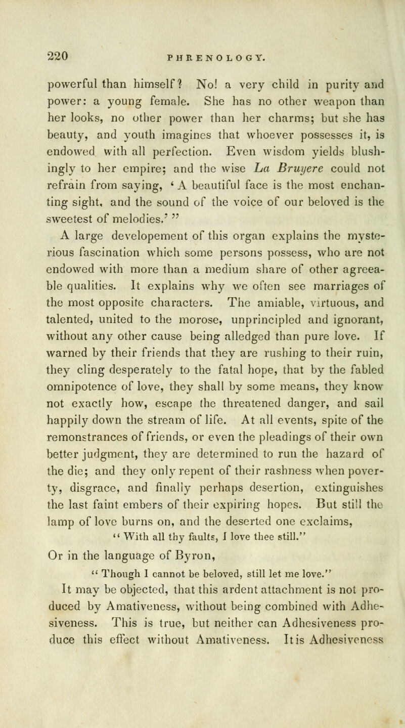 powerful than himself? No! a very child in purity and power: a young female. She has no other weapon than her looks, no other power than her charms; but she has beauty, and youth imagines that whoever possesses it, is endowed with all perfection. Even wisdom yields blush- ingly to her empire; and the wise La Bruyere could not refrain from saying, ' A beautiful face is the most enchan- ting sight, and the sound of the voice of our beloved is the sweetest of melodies.*  A large developement of this organ explains the myste- rious fascination which some persons possess, who are not endowed with more than a medium share of other agreea- ble qualities. It explains why we often see marriages of the most opposite characters. The amiable, virtuous, and talented, united to the morose, unprincipled and ignorant, without any other cause being alledged than pure love. If warned by their friends that they are rushing to their ruin, they cling desperately to the fatal hope, that by the fabled omnipotence of love, they shall by some means, they know not exactly how, escape (he threatened danger, and sail happily down the stream of life. At all events, spite of the remonstrances of friends, or even the pleadings of their own better judgment, they are determined to run the hazard of the die; and they only repent of their rashness when pover- ty, disgrace, and finally perhaps desertion, extinguishes the last faint embers of their expiring hopes. But still the lamp of love burns on, and the deserted one exclaims, 11 With all thy faults, J love thee still. Or in the language of Byron,  Though 1 cannot be beloved, still let me love. It may be objected, that this ardent attachment is not pro- duced by Amativeness, without being combined with Adhe- siveness. This is true, but neither can Adhesiveness pro- duce this effect without Amativeness. It is Adhesiveness