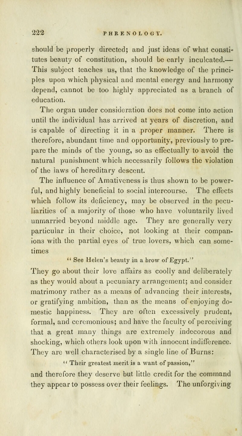 should be properly directed; and just ideas of what consti- tutes beauty of constitution, should be early inculcated.— This subject teaches us, that the knowledge of the princi- ples upon which physical and mental energy and harmony depend, cannot be too highly appreciated as a branch of education. The organ under consideration does not come into action until the individual has arrived at years of discretion, and is capable of directing it in a proper manner. There is therefore, abundant time and opportunity, previously to pre- pare the minds of the young, so as effectually to avoid the natural punishment which necessarily follows the violation of the laws of hereditary descent. The influence of Amativcness is thus shown to be power- ful, and highly beneficial to social intercourse. The effects which follow its deficiency, may be observed in the pecu- liarities of a majority of those who have voluntarily lived unmarried beyond middle age. They are generally very particular in their choice, not looking at their compan- ions with the partial eyes of true lovers, which can some- times  See Helen's beauty in a brow of Egypt.' They go about their love affairs as coolly and deliberately as they would about a pecuniary arrangement; and consider matrimony rather as a means of advancing their interests, or gratifying ambition, than as the means of enjoying do- mestic happiness. They are often excessively prudent, formal, and ceremonious; and have the faculty of perceiving that a great many things are extremely indecorous and shocking, which others look upon with innocent indifference. They are well characterised by a single line of Burns:  Their greatest merit is a want of passion, and therefore they deserve but little credit for the command they appear to possess over their feelings. The unforgiving