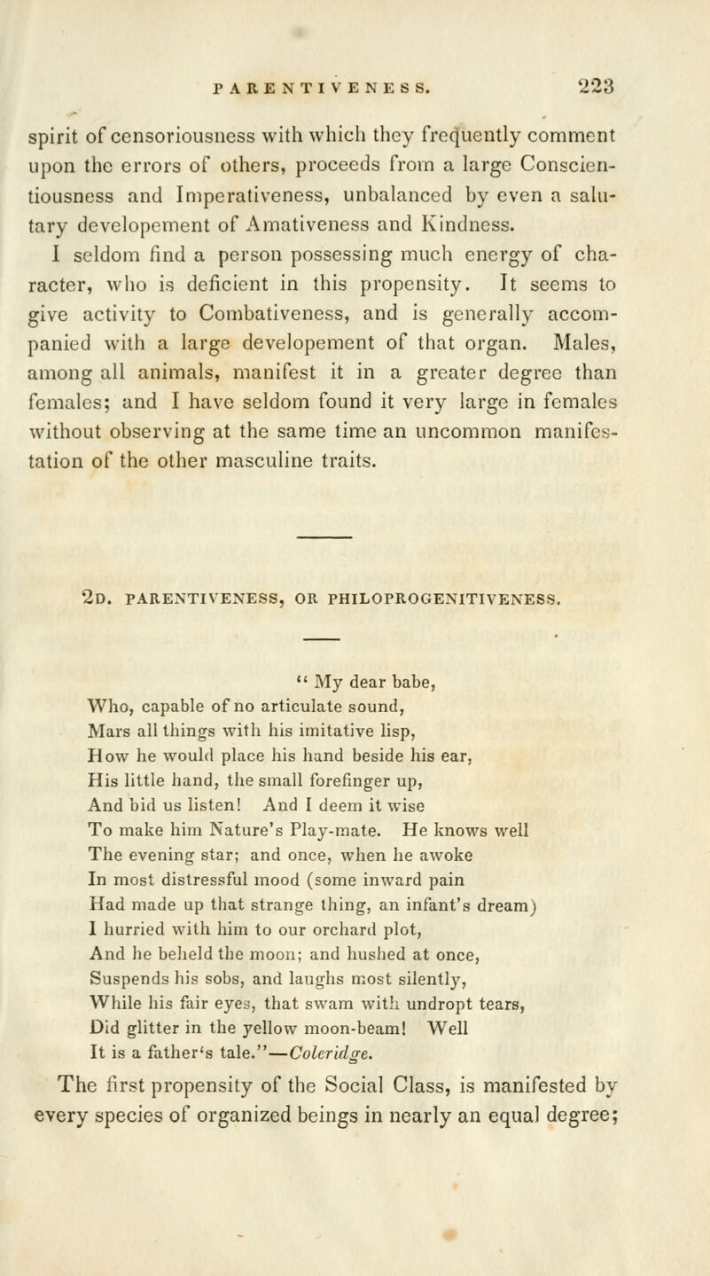 spirit of censoriousness with which they frequently comment upon the errors of others, proceeds from a large Conscien- tiousness and Imperativeness, unbalanced by even a salu- tary developement of Amativeness and Kindness. I seldom find a person possessing much energy of cha- racter, who is deficient in this propensity. It seems to give activity to Combativeness, and is generally accom- panied with a large developement of that organ. Males, among all animals, manifest it in a greater degree than females; and I have seldom found it very large in females without observing at the same time an uncommon manifes- tation of the other masculine traits. 2D. PARENTIVENESS, OR PHILOPROGENITIVENESS.  My dear babe, Who, capable of no articulate sound, Mars all things with his imitative lisp, How he would place his hand beside his ear, His little hand, the small forefinger up, And bid us listen! And I deem it wise To make him Nature's Play-mate. He knows well The evening star; and once, when he awoke In most distressful mood (some inward pain Had made up that strange thing, an infant's dream) 1 hurried with him to our orchard plot, And he beheld the moon; and hushed at once, Suspends his sobs, and laughs most silently, While his fair eyes, that swam with undropt tears, Did glitter in the yellow moon-beam! Well It is a father's tale.—Coleridge. The first propensity of the Social Class, is manifested by every species of organized beings in nearly an equal degree;