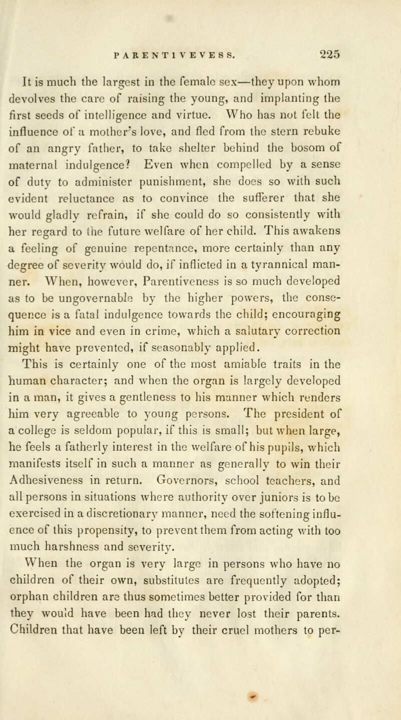 It is much the largest in the female sex—they upon whom devolves the care of raising the young, and implanting the first seeds of intelligence and virtue. Who has not felt the influence of a mother's love, and fled from the stern rebuke of an angry father, to take shelter behind the bosom of maternal indulgence? Even when compelled by a sense of duty to administer punishment, she does so with such evident reluctance as to convince the sufferer that she would gladly refrain, if she could do so consistently with her regard to the future welfare of her child. This awakens a feeling of genuine repentance, more certainly than any degree of severity would do, if inflicted in a tyrannical man- ner. When, however, Parentiveness is so much developed as to be ungovernable by the higher powers, the conse- quence is a fatal indulgence towards the child; encouraging him in vice and even in crime, which a salutary correction might have prevented, if seasonably applied. This is certainly one of the most amiable traits in the human character; and when the organ is largely developed in a man, it gives a gentleness to his manner which renders him very agreeable to young persons. The president of a college is seldom popular, if this is small; but when large, he feels a fatherly interest in the welfare of his pupils, which manifests itself in such a manner as generally to win their Adhesiveness in return. Governors, school teachers, and all persons in situations where authority over juniors is to be exercised in a discretionary manner, need the softening influ- ence of this propensity, to prevent them from acting with too much harshness and severity. When the organ is very large in persons who have no children of their own, substitutes are frequently adopted; orphan children are thus sometimes better provided for than they would have been had they never lost their parents. Children that have been left by their cruel mothers to per-