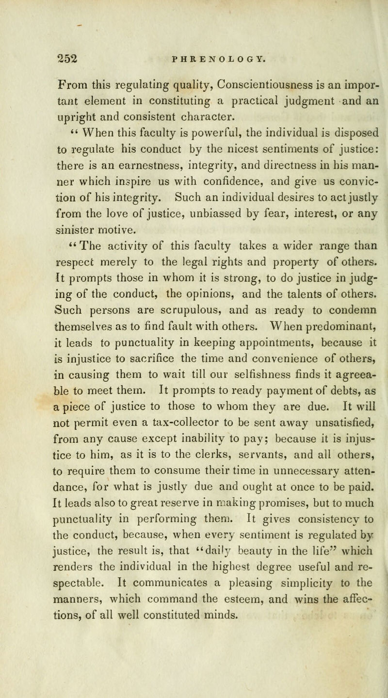 From this regulating quality, Conscientiousness is an impor- tant element in constituting a practical judgment and an upright and consistent character.  When this faculty is powerful, the individual is disposed to regulate his conduct by the nicest sentiments of justice: there is an earnestness, integrity, and directness in his man- ner which inspire us with confidence, and give us convic- tion of his integrity. Such an individual desires to act justly from the love of justice, unbiassed by fear, interest, or any sinister motive. The activity of this faculty takes a wider range than respect merely to the legal rights and property of others. It prompts those in whom it is strong, to do justice in judg- ing of the conduct, the opinions, and the talents of others. Such persons are scrupulous, and as ready to condemn themselves as to find fault with others. When predominant, it leads to punctuality in keeping appointments, because it is injustice to sacrifice the time and convenience of others, in causing them to wait till our selfishness finds it agreea- ble to meet them. It prompts to ready payment of debts, as a piece of justice to those to whom they are due. It will not permit even a tax-collector to be sent away unsatisfied, from any cause except inability to pay; because it is injus- tice to him, as it is to the clerks, servants, and all others, to require them to consume their time in unnecessary atten- dance, for what is justly due and ought at once to be paid. It leads also to great reserve in making promises, but to much punctuality in performing them. It gives consistency to the conduct, because, when every sentiment is regulated by justice, the result is, that daily beauty in the life which renders the individual in the highest degree useful and re- spectable. It communicates a pleasing simplicity to the manners, which command the esteem, and wins the affec- tions, of all well constituted minds.