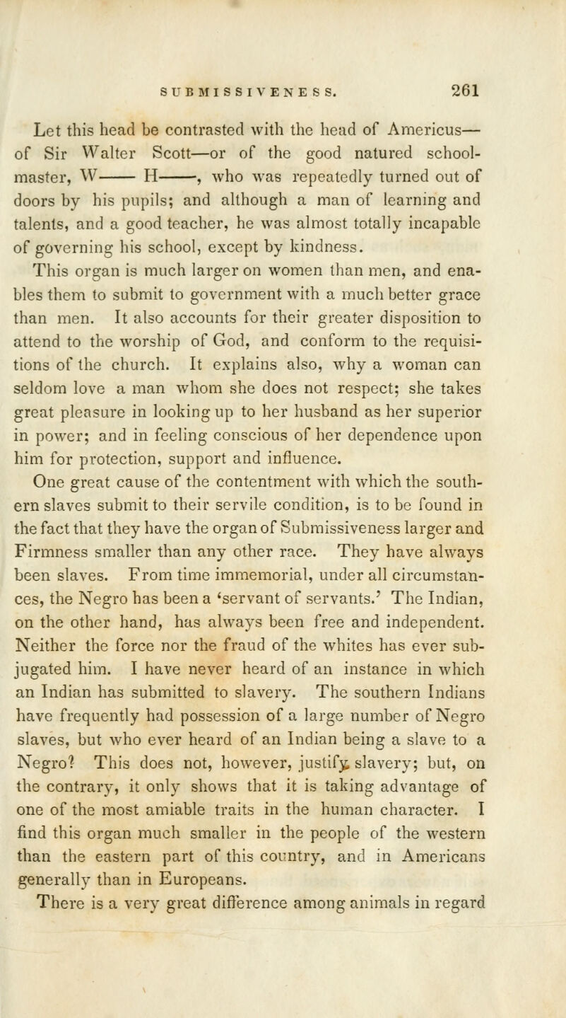 Let this head be contrasted with the head of Americus— of Sir Walter Scott—or of the good natured school- master, W H , who was repeatedly turned out of doors by his pupils; and although a man of learning and talents, and a good teacher, he was almost totally incapable of governing his school, except by kindness. This organ is much larger on women than men, and ena- bles them to submit to government with a much better grace than men. It also accounts for their greater disposition to attend to the worship of God, and conform to the requisi- tions of the church. It explains also, why a woman can seldom love a man whom she does not respect; she takes great pleasure in looking up to her husband as her superior in power; and in feeling conscious of her dependence upon him for protection, support and influence. One great cause of the contentment with which the south- ern slaves submit to their servile condition, is to be found in the fact that they have the organ of Submissiveness larger and Firmness smaller than any other race. They have always been slaves. From time immemorial, under all circumstan- ces, the Negro has been a 'servant of servants.' The Indian, on the other hand, has always been free and independent. Neither the force nor the fraud of the whites has ever sub- jugated him. I have never heard of an instance in which an Indian has submitted to slavery. The southern Indians have frequently had possession of a large number of Negro slaves, but who ever heard of an Indian being a slave to a Negro? This does not, however, justify slavery; but, on the contrary, it only shows that it is taking advantage of one of the most amiable traits in the human character. I find this organ much smaller in the people of the western than the eastern part of this country, and in Americans generally than in Europeans. There is a very great difference among animals in regard