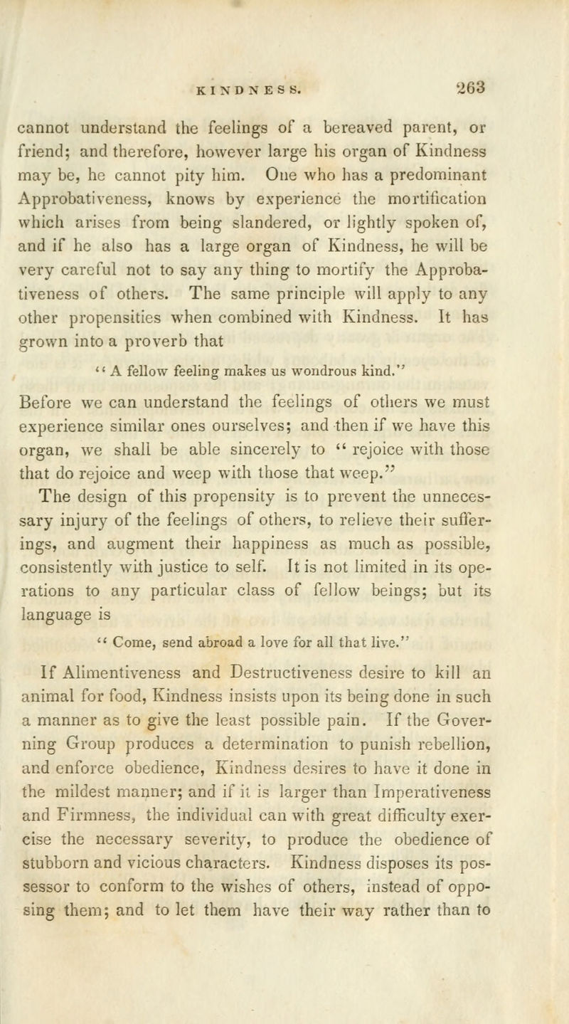 cannot understand the feelings of a bereaved parent, or friend; and therefore, however large his organ of Kindness may be, he cannot pity him. One who has a predominant Approbativcness, knows by experience the mortification which arises from being slandered, or lightly spoken of, and if he also has a large organ of Kindness, he will be very careful not to say any thing to mortify the Approba- tiveness of others. The same principle will apply to any other propensities when combined with Kindness. It has grown into a proverb that '* A fellow feeling makes us wondrous kind. Before we can understand the feelings of others we must experience similar ones ourselves; and then if we have this organ, we shall be able sincerely to  rejoice with those that do rejoice and weep with those that weep.'7 The design of this propensity is to prevent the unneces- sary injury of the feelings of others, to relieve their suffer- ings, and augment their happiness as much as possible, consistently with justice to self. It is not limited in its ope- rations to any particular class of fellow beings; but its language is 11 Come, send abroad a love for all that live. If Alimentiveness and Destructiveness desire to kill an animal for food, Kindness insists upon its being done in such a manner as to give the least possible pain. If the Gover- ning Group produces a determination to punish rebellion, and enforce obedience, Kindness desires to have it done in the mildest manner; and if it is larger than Imperativeness and Firmness, the individual can with great difficulty exer- cise the necessary severity, to produce the obedience of stubborn and vicious characters. Kindness disposes its pos- sessor to conform to the wishes of others, instead of oppo- sing them; and to let them have their way rather than to