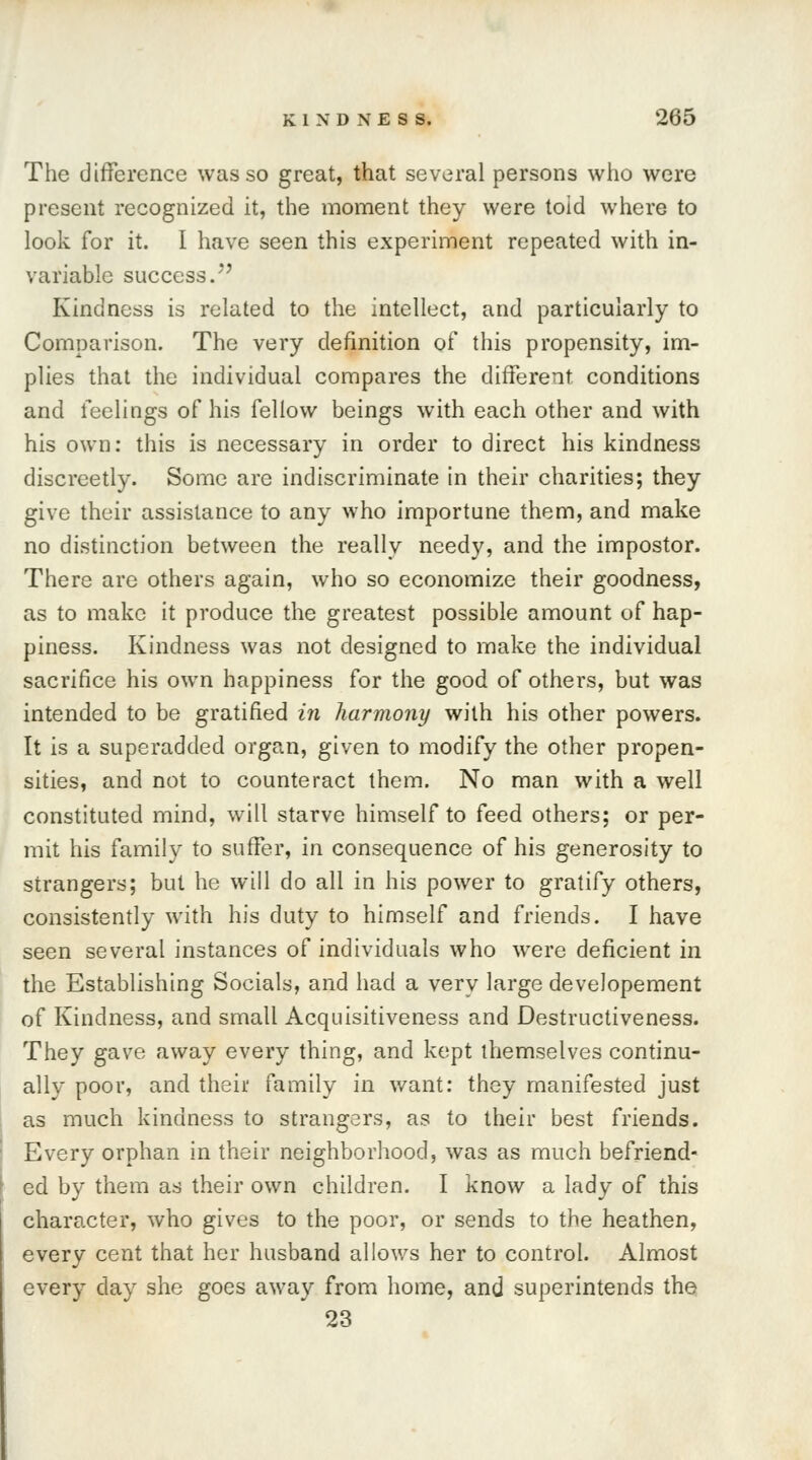 The difference was so great, that several persons who were present recognized it, the moment they were toid where to look for it. I have seen this experiment repeated with in- variable success/*' Kindness is related to the intellect, and particularly to Comparison. The very definition of this propensity, im- plies that the individual compares the different conditions and feelings of his fellow beings with each other and with his own: this is necessary in order to direct his kindness discreetly. Some are indiscriminate in their charities; they give their assistance to any who importune them, and make no distinction between the really needy, and the impostor. There are others again, who so economize their goodness, as to make it produce the greatest possible amount of hap- piness. Kindness was not designed to make the individual sacrifice his own happiness for the good of others, but was intended to be gratified in harmony with his other powers. It is a superadded organ, given to modify the other propen- sities, and not to counteract them. No man with a well constituted mind, will starve himself to feed others; or per- mit his family to suffer, in consequence of his generosity to strangers; but he will do all in his power to gratify others, consistently with his duty to himself and friends. I have seen several instances of individuals who were deficient in the Establishing Socials, and had a very large developement of Kindness, and small Acquisitiveness and Destructiveness. They gave away every thing, and kept themselves continu- ally poor, and their family in want: they manifested just as much kindness to strangers, as to their best friends. Every orphan in their neighborhood, was as much befriend- ed by them as their own children. I know a lady of this character, who gives to the poor, or sends to the heathen, every cent that her husband allows her to control. Almost every day she goes away from home, and superintends the 23