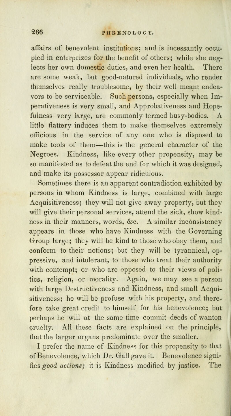 affairs of benevolent institutions; and is incessantly occu- pied in enterprizes for the benefit of others; while she neg- lects her own domestic duties, and even her health. There are some weak, but good-natured individuals, who render themselves really troublesome, by their well meant endea- vors to be serviceable. Such persons, especially when Im- perativeness is very small, and Approbativeness and Hope- fulness very large, are commonly termed busy-bodies. A little flattery induces them to make themselves extremely officious in the service of any one who is disposed to make tools of them—this is the general character of the Negroes. Kindness, like every other propensity, may be so manifested as to defeat the end for which it was designed, and make its possessor appear ridiculous. Sometimes there is an apparent contradiction exhibited by persons in whom Kindness is large, combined with large Acquisitiveness; they will not give away property, but they will give their personal services, attend the sick, show kind- ness in their manners, words, &c. A similar inconsistency appears in those who have Kindness with the Governing Group large; they will be kind to those who obey them, and conform to their notions; but they will be tyrannical, op- pressive, and intolerant, to those who treat their authority with contempt; or who are apposed to their views of poli- tics, religion, or morality. Again, we may see a person with large Destructiveness and Kindness, and small Acqui- sitiveness; he will be profuse with his property, and there- fore take great credit to himself for his benevolence; but perhaps he will at the same time commit deeds of wanton cruelty. All these facts are explained on the principle, that the larger organs predominate over the smaller. I prefer the name of Kindness for this propensity to that ; of Benevolence, which Dr. Gall gave it. Benevolence signi- fies good actions; it is Kindness modified by justice. The