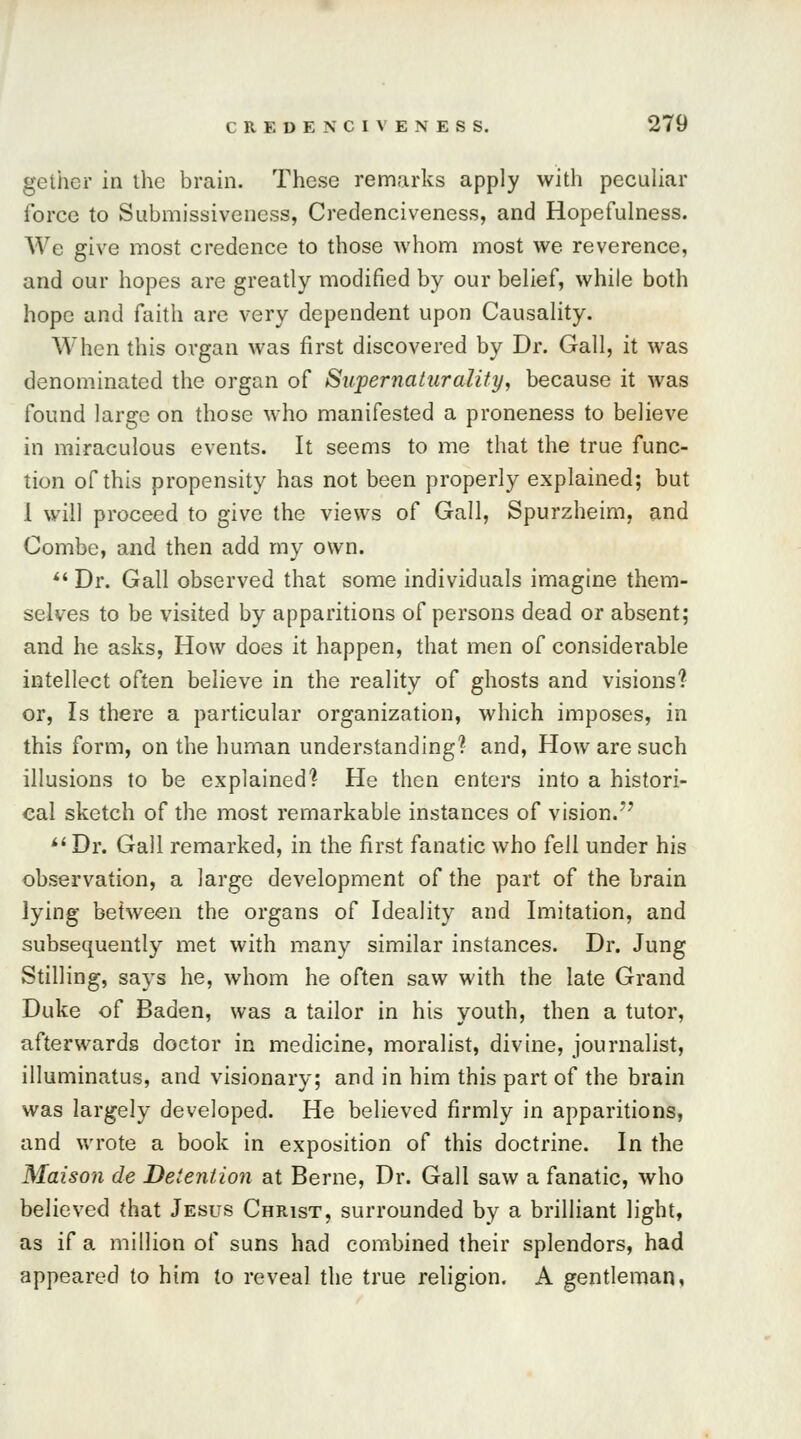 gclher in the brain. These remarks apply with peculiar force to Submissiveness, Credenciveness, and Hopefulness. We give most credence to those whom most we reverence, and our hopes are greatly modified by our belief, while both hope and faith are very dependent upon Causality. When this organ was first discovered by Dr. Gall, it was denominated the organ of Supernaturahty, because it was found large on those who manifested a proneness to believe in miraculous events. It seems to me that the true func- tion of this propensity has not been properly explained; but I will proceed to give the views of Gall, Spurzheim, and Combe, and then add my own.  Dr. Gall observed that some individuals imagine them- selves to be visited by apparitions of persons dead or absent; and he asks, How does it happen, that men of considerable intellect often believe in the reality of ghosts and visions? or, Is there a particular organization, which imposes, in this form, on the human understanding? and, How are such illusions to be explained? He then enters into a histori- cal sketch of the most remarkable instances of vision.77 Dr. Gall remarked, in the first fanatic who fell under his observation, a large development of the part of the brain lying between the organs of Ideality and Imitation, and subsequently met with many similar instances. Dr. Jung Stilling, says he, whom he often saw with the late Grand Duke of Baden, was a tailor in his youth, then a tutor, afterwards doctor in medicine, moralist, divine, journalist, illuminatus, and visionary; and in him this part of the brain was largely developed. He believed firmly in apparitions, and wrote a book in exposition of this doctrine. In the Maison de Detention at Berne, Dr. Gall saw a fanatic, who believed that Jesus Christ, surrounded by a brilliant light, as if a million of suns had combined their splendors, had appeared to him to reveal the true religion. A gentleman,