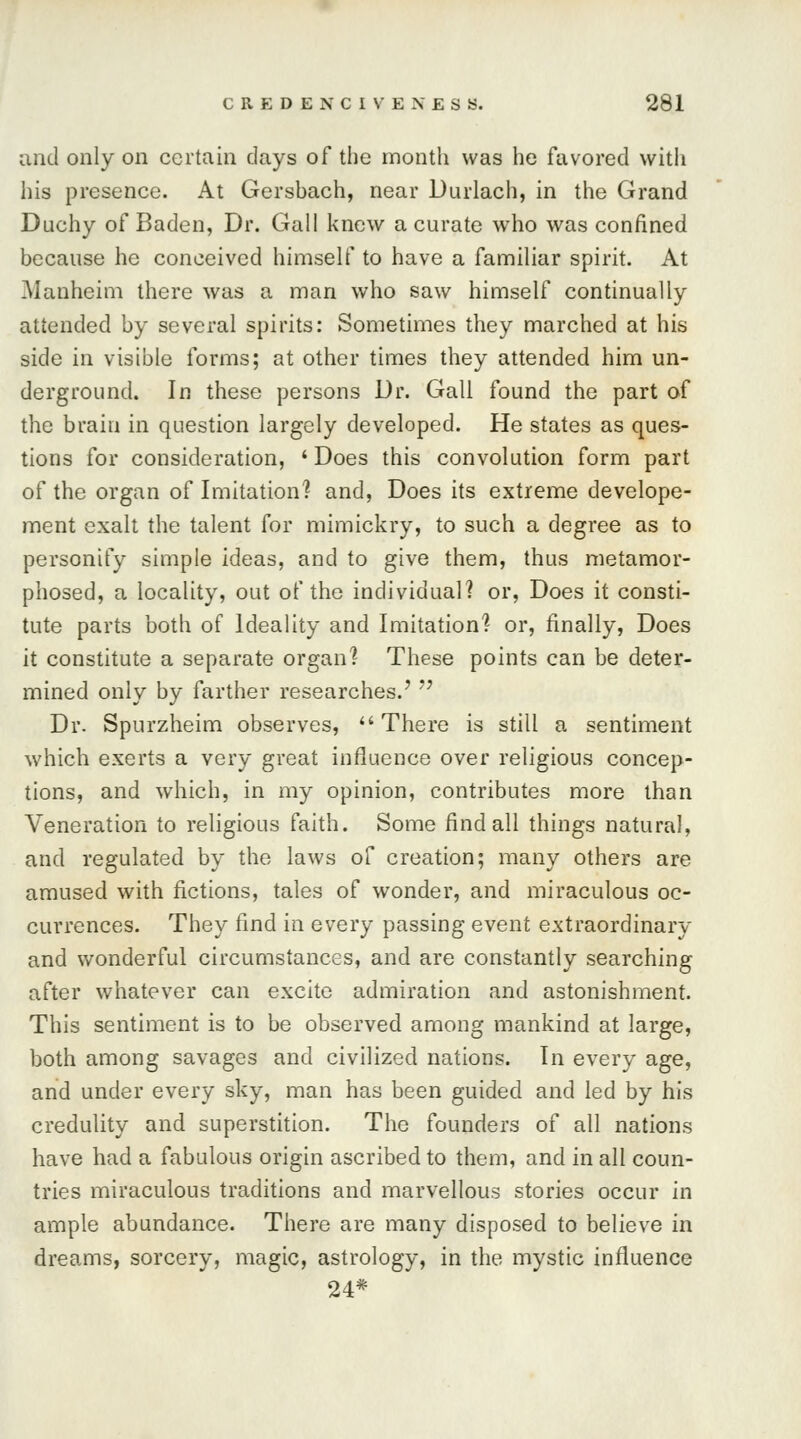 and only on certain days of the month was he favored with his presence. At Gersbach, near Durlach, in the Grand Duchy of Baden, Dr. Gall knew a curate who was confined because he conceived himself to have a familiar spirit. At Manheim there was a man who saw himself continually attended by several spirits: Sometimes they marched at his side in visible forms; at other times they attended him un- derground. In these persons Dr. Gall found the part of the brain in question largely developed. He states as ques- tions for consideration, ' Does this convolution form part of the organ of Imitation? and, Does its extreme develope- ment exalt the talent for mimickry, to such a degree as to personify simple ideas, and to give them, thus metamor- phosed, a locality, out of the individual? or, Does it consti- tute parts both of Ideality and Imitation? or, finally, Does it constitute a separate organ? These points can be deter- mined only by farther researches.'  Dr. Spurzheim observes, There is still a sentiment which exerts a very great influence over religious concep- tions, and which, in my opinion, contributes more than Veneration to religious faith. Some find all things natural, and regulated by the laws of creation; many others are amused with fictions, tales of wonder, and miraculous oc- currences. They find in every passing event extraordinary and wonderful circumstances, and are constantly searching after whatever can excite admiration and astonishment. This sentiment is to be observed among mankind at large, both among savages and civilized nations. In every age, and under every sky, man has been guided and led by his credulity and superstition. The founders of all nations have had a fabulous origin ascribed to them, and in all coun- tries miraculous traditions and marvellous stories occur in ample abundance. There are many disposed to believe in dreams, sorcery, magic, astrology, in the mystic influence 24*