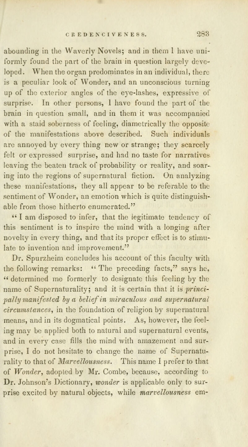 abounding in the Waverly Novels; and in them 1 have uni- formly found the part of the brain in question largely deve- loped. When the organ predominates in an individual, there is a peculiar look of Wonder, and an unconscious turning up of the exterior angles of the eye-lashes, expressive of surprise. In other persons, 1 have found the part of the brain in question small, and in them it was accompanied with a staid soberness of feeling, diametrically the opposite of the manifestations above described. Such individuals are annoyed by every thing new or strange; they scarcely felt or expressed surprise, and had no taste for narratives leaving the beaten track of probability or reality, and soar- ing into the regions of supernatural fiction. On analyzing these manifestations, they all appear to be referable to the sentiment of Wonder, an emotion which is quite distinguish- able from those hitherto enumerated.  I am disposed to infer, that the legitimate tendency of this sentiment is to inspire the mind with a longing after novelty in every thing, and that its proper effect is to stimu- late to invention and improvement.*' Dr. Spurzheim concludes his account of this faculty with the following remarks: The preceding facts,*' says he,  determined me formerly to designate this feeling by the name of Supernaturality; and it is certain that it is princi- pally manifested by a belief in miraculous and supernatural circumstances, in the foundation of religion by supernatural means, and in its dogmatical points. As, however, the feel- ing may be applied both to natural and supernatural events, and in every case fills the mind with amazement and sur- prise, I do not hesitate to change the name of Supernatu- rality to that of Marvellousness. This name I prefer to that of Wonder, adopted by Mr. Combe, because, according to Dr. Johnson's Dictionary, wonder is applicable only to sur- prise excited by natural objects, while marvellousness em-