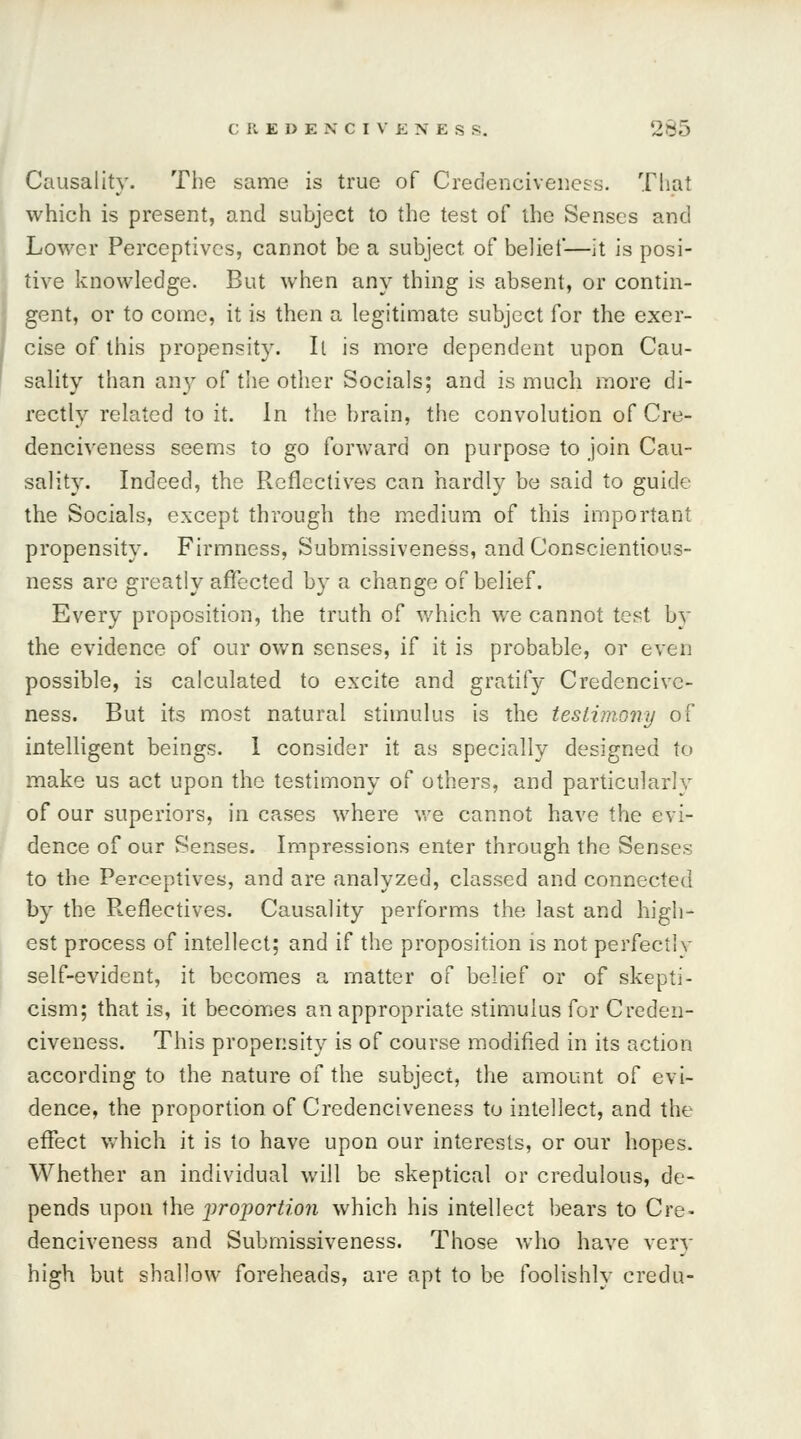 Causality. The same is true of Credenciveness. That which is present, and subject to the test of the Senses and Lower Perceptives, cannot be a subject of belief—it is posi- tive knowledge. But when any thing is absent, or contin- gent, or to come, it is tben a legitimate subject for the exer- cise of this propensity. It is more dependent upon Cau- sality than any of the other Socials; and is much more di- rectly related to it. In the brain, the convolution of Cre- denciveness seems to go forward on purpose to join Cau- sality. Indeed, the Reflectives can hardly be said to guide the Socials, except through the medium of this important propensity. Firmness, Submissiveness, and Conscientious- ness are greatly affected by a change of belief. Every proposition, the truth of which we cannot test by the evidence of our own senses, if it is probable, or even possible, is calculated to excite and gratify Credencivc- ness. But its most natural stimulus is the testimony of intelligent beings. 1 consider it as specially designed to make us act upon the testimony of others, and particularly of our superiors, in cases where we cannot have the evi- dence of our Senses. Impressions enter through the Senses to the Perceptives, and are analyzed, classed and connected by the Reflectives. Causality performs the last and high- est process of intellect; and if the proposition is not perfectly self-evident, it becomes a matter of belief or of skepti- cism; that is, it becomes an appropriate stimulus for Creden- civeness. This propensity is of course modified in its action according to the nature of the subject, the amount of evi- dence, the proportion of Credenciveness to intellect, and the effect which it is to have upon our interests, or our hopes. Whether an individual will be skeptical or credulous, de- pends upon the proportion which his intellect bears to Cre- denciveness and Submissiveness. Those who have very high but shallow foreheads, are apt to be foolishly credu-