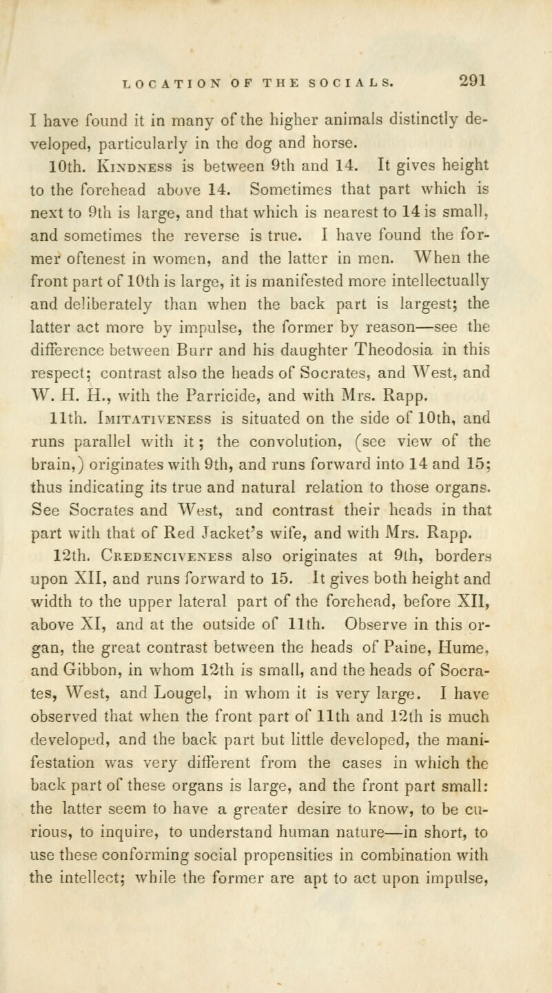 I have found it in many of the higher animals distinctly de- veloped, particularly in ihe dog and horse. 10th. Kindness is between 9th and 14. It gives height to the forehead above 14. Sometimes that part which is next to 9th is large, and that which is nearest to 14 is small, and sometimes the reverse is true. I have found the for- mer oftenest in women, and the latter in men. When the front part of 10th is large, it is manifested more intellectually and deliberately than when the back part is largest; the latter act more by impulse, the former by reason—see the difference between Burr and his daughter Theodosia in this respect; contrast also the heads of Socrates, and West, and W. H. H., with the Parricide, and with Mrs. Rapp. 11th. Imitativeness is situated on the side of 10th, and runs parallel with it; the convolution, (see view of the brain,) originates with 9th, and runs forward into 14 and 15; thus indicating its true and natural relation to those organs. See Socrates and West, and contrast their heads in that part with that of Red Jacket's wife, and with Mrs. Rapp. 12th. Credenciveness also originates at 9lh, borders upon XII, and runs forward to 15. It gives both height and width to the upper lateral part of the forehead, before XII, above XI, and at the outside of 11th. Observe in this or- gan, the great contrast between the heads of Paine, Hume, and Gibbon, in whom 12th is small, and the heads of Socra- tes, West, and Lougel, in whom it is very large. I have observed that when the front part of 11th and 12th is much developed, and the back part but little developed, the mani- festation was very different from the cases in which the back part of these organs is large, and the front part small: the latter seem to have a greater desire to know, to be cu- rious, to inquire, to understand human nature—in short, to use these conforming social propensities in combination with the intellect; while the former are apt to act upon impulse,