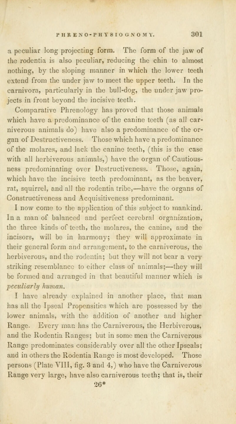 a peculiar long projecting form. The form of the jaw of the rodentia is also peculiar, reducing the chin to almost nothing, by the sloping manner in which the lower teeth extend from the under jaw to meet the upper teeth. In the carnivora, particularly in the bull-dog, the under jaw pro- jects in front beyond the incisive teeth. Comparative Phrenology has proved that those animals which have a predominance of the canine teeth (as all car- niverous animals do) have also a predominance of the or- gan of Destructiveness. Those which have a predominance of the molares, and lack the canine teeth, (this is the case with all herbiverous animals,) have the organ of Cautious- ness predominating over Destructiveness. Those, again, which have the incisive teeth predominant, as the beaver, rat, squirrel, and all the rodentia tribe,—have the organs of Constructiveness and Acquisitiveness predominant. I now come to the application of this subject to mankind. In a man of balanced and perfect cerebral organization, the three kinds of teeth, the molares, the canine, and the incisors, will be in harmony; they will approximate in their general form and arrangement, to the carniverous, the herbiverous, and the rodentia; but they will not bear a very striking resemblance to either class of animals;—they will be formed and arranged in that beautiful manner which is peculiarly human. I have already explained in another place, that man has all the Ipseal Propensities which are possessed by the lower animals, with the addition of another and higher Range. Every man has the Carniverous, the Herbiverous, and the Rodentia Ranges; but in some men the Carniverous Range predominates considerably over all the other Ipseals; and in others the Rodentia Range is most developed. Those persons (Plate VIII, fig. 3 and 4,) who have the Carniverous R.ange very large, have also carniverous teeth; that is, their 26*