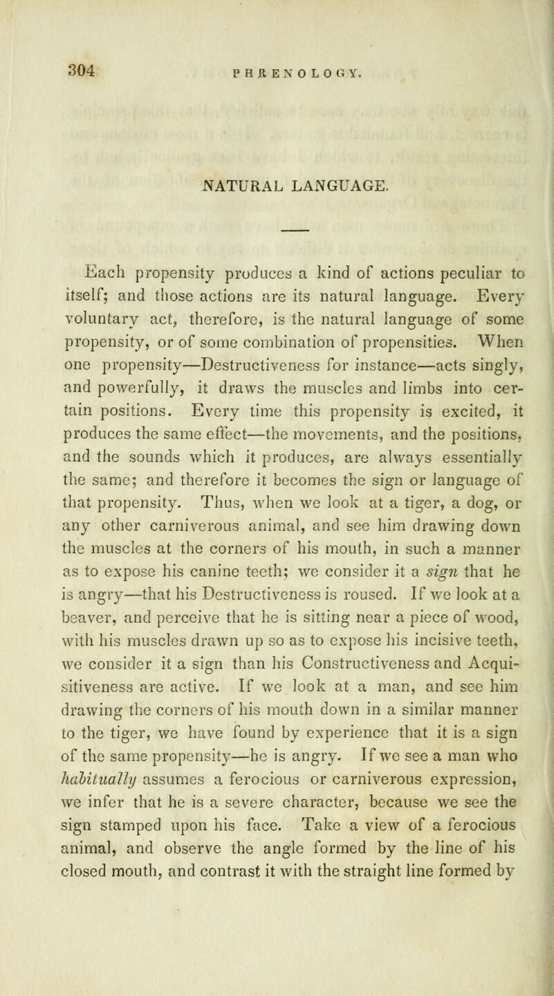 NATURAL LANGUAGE. Each propensity produces a kind of actions peculiar to itself; and those actions are its natural language. Every voluntary act, therefore, is the natural language of some propensity, or of some combination of propensities. When one propensity—Destructiveness for instance—acts singly, and powerfully, it draws the muscles and limbs into cer- tain positions. Every time this propensity is excited, it produces the same effect—the movements, and the positions, and the sounds which it produces, are always essentially the same; and therefore it becomes the sign or language of that propensit}r. Thus, when we look at a tiger, a dog, or any other carniverous animal, and see him drawing down the muscles at the corners of his mouth, in such a manner as to expose his canine teeth; we consider it a sign that he is angry—that his Destructiveness is roused. If we look at a beaver, and perceive that he is sitting near a piece of wood, with his muscles drawn up so as to expose his incisive teeth, we consider it a sign than his Constructiveness and Acqui- sitiveness are active. If we look at a man, and see him drawing the corners of his mouth down in a similar manner to the tiger, we have found by experience that it is a sign of the same propensity—he is angry. If we see a man who habitually assumes a ferocious or carniverous expression, we infer that he is a severe character, because we see the sign stamped upon his face. Take a view of a ferocious animal, and observe the angle formed by the line of his closed mouth, and contrast it with the straight line formed by