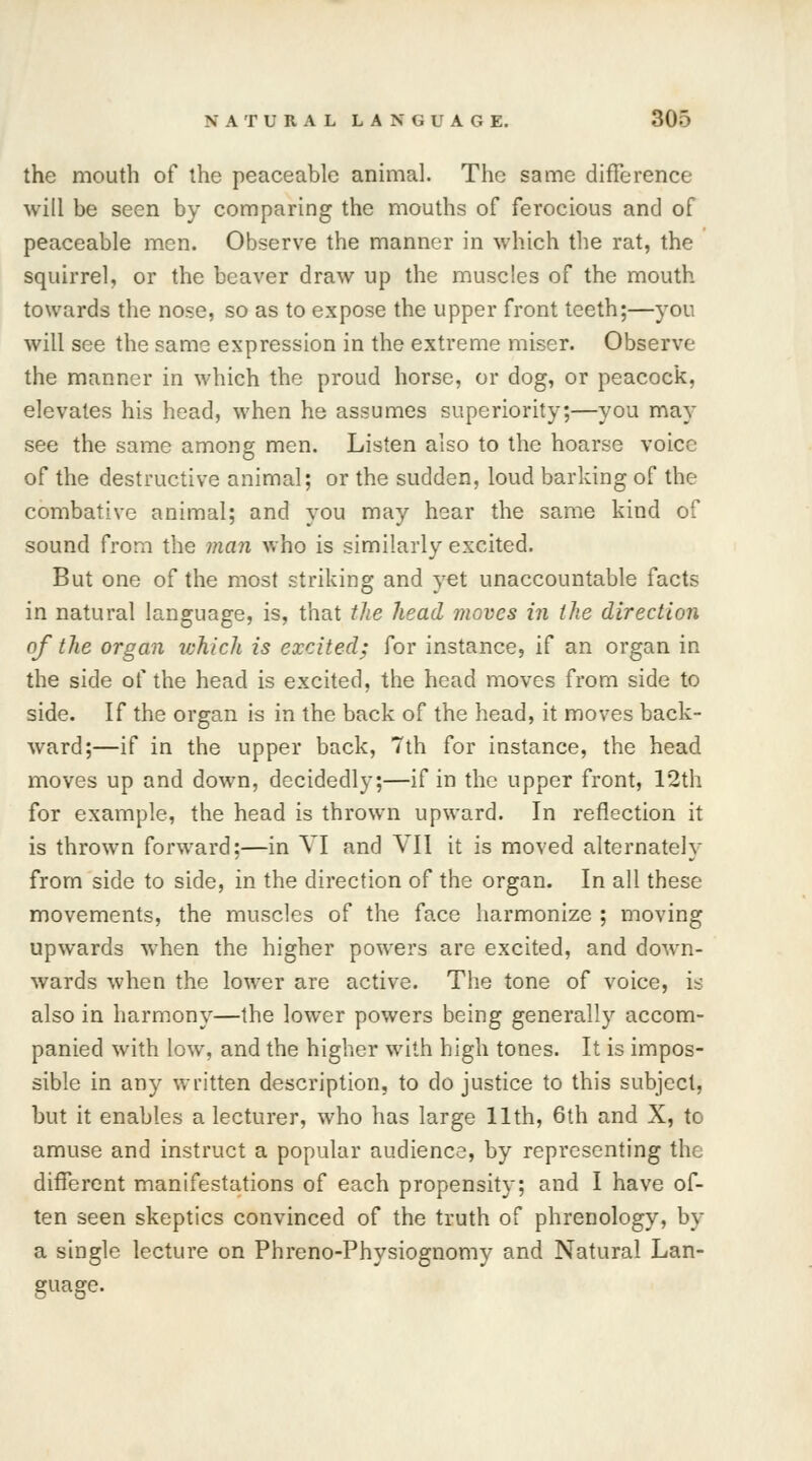 the mouth of the peaceable animal. The same difference will be seen by comparing the mouths of ferocious and of peaceable men. Observe the manner in which the rat, the squirrel, or the beaver draw up the muscles of the mouth towards the nose, so as to expose the upper front teeth;—you will see the same expression in the extreme miser. Observe the manner in which the proud horse, or dog, or peacock, elevates his head, when he assumes superiority;—you may see the same among men. Listen also to the hoarse voice of the destructive animal; or the sudden, loud barking of the combative animal; and you may hear the same kind of sound from the man who is similarly excited. But one of the most striking and yet unaccountable facts in natural language, is, that the head moves in the direction of the organ which is excited; for instance, if an organ in the side of the head is excited, the head moves from side to side. If the organ is in the back of the head, it moves back- ward;—if in the upper back, 7th for instance, the head moves up and down, decidedly;—if in the upper front, 12th for example, the head is thrown upward. In reflection it is thrown forward;—in VI and VII it is moved alternately from side to side, in the direction of the organ. In all these movements, the muscles of the face harmonize ; moving upwards when the higher powers are excited, and down- wards when the lower are active. The tone of voice, is also in harmony—the lower powers being generally accom- panied with low, and the higher with high tones. It is impos- sible in any written description, to do justice to this subject, but it enables a lecturer, who has large 11th, 6th and X, to amuse and instruct a popular audience, by representing the different manifestations of each propensity; and I have of- ten seen skeptics convinced of the truth of phrenology, by a single lecture on Phreno-Physiognomy and Natural Lan- guage.