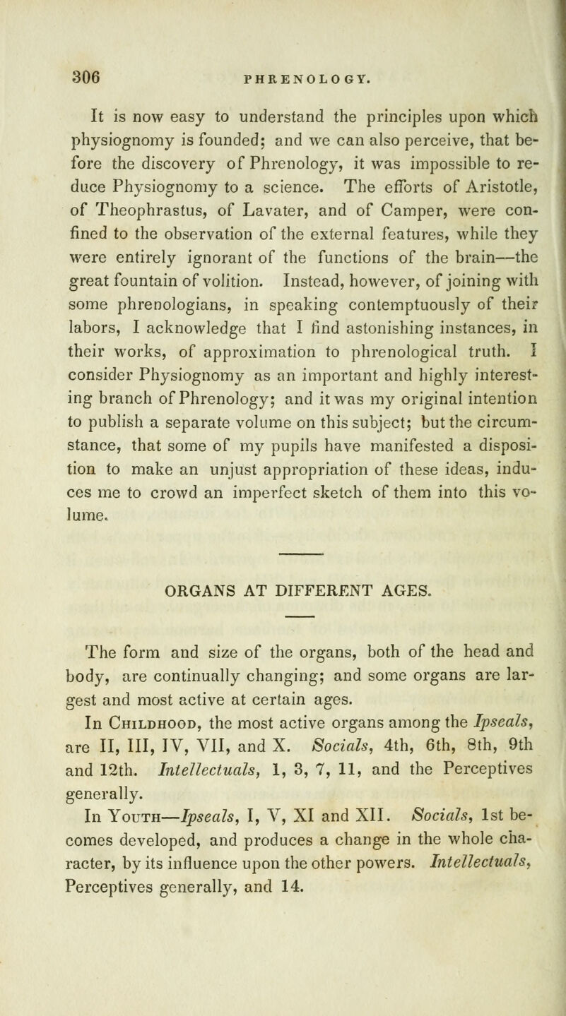 It is now easy to understand the principles upon which physiognomy is founded; and we can also perceive, that be- fore the discovery of Phrenology, it was impossible to re- dace Physiognomy to a science. The efforts of Aristotle, of Theophrastus, of Lavater, and of Camper, were con- fined to the observation of the external features, while they were entirely ignorant of the functions of the brain—the great fountain of volition. Instead, however, of joining with some phrenologians, in speaking contemptuously of their labors, I acknowledge that I find astonishing instances, in their works, of approximation to phrenological truth. I consider Physiognomy as an important and highly interest- ing branch of Phrenology; and it was my original intention to publish a separate volume on this subject; but the circum- stance, that some of my pupils have manifested a disposi- tion to make an unjust appropriation of these ideas, indu- ces me to crowd an imperfect sketch of them into this vo- lume. ORGANS AT DIFFERENT AGES. The form and size of the organs, both of the head and body, are continually changing; and some organs are lar- gest and most active at certain ages. In Childhood, the most active organs among the Ipseah, are II, III, IV, VII, and X. Socials, 4th, 6th, 8th, 9th and 12th. Intellectuals, 1, 3, 7, 11, and the Perceptives generally. In Youth—Ipseals, I, V, XI and XII. Socials, 1st be- comes developed, and produces a change in the whole cha- racter, by its influence upon the other powers. Intellectuals, Perceptives generally, and 14.