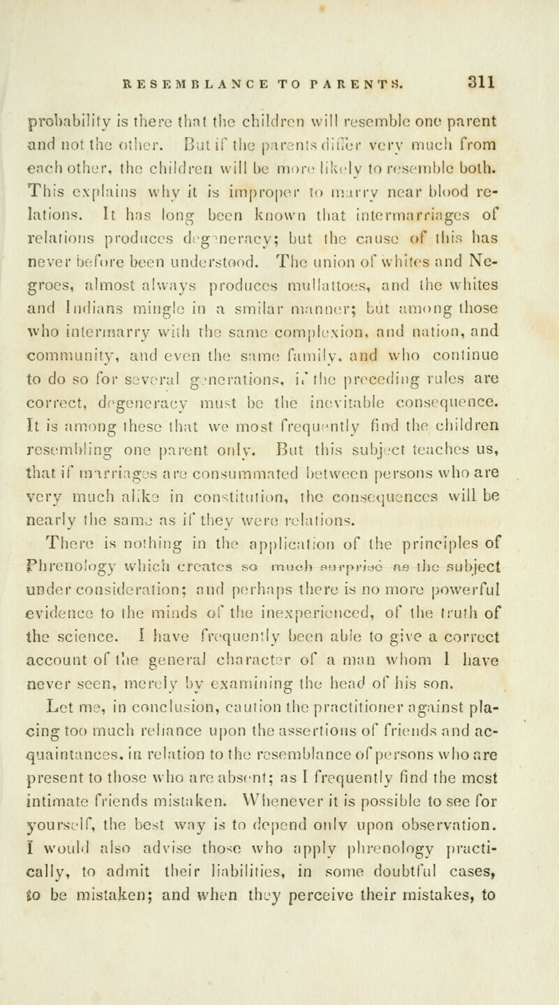 probability is there that the children will resemble one parent and not the other. Bi.u if the parentsdiffer very much from each other, the children will be more likely to resemble both. This explains why it is improper to marry near blood re- lations. It has long been known that intermarriages of relations produces degeneracy; but the cause of this has never before been understood. The union of whites and Ne- groes, almost always produces mullaltoes, and the whites and Indians mingle in a smilar manner; but among those who intermarry with the same complexion, and nation, and community, and even the same family, and who continue to do so for several generations, if the preceding rules are correct, degeneracy must be the inevitable consequence. It is among these that we most frequently find the children resembling one parent onlv. But this subject teaches us, that if marriages are consummated between persons who are very much alike in constitution, the consequences will be nearly the same as if they were relations. There is nothing in the application of the principles of Phrenology which creates so much ourpylao as the subject under consideration; and perhaps there is no more powerful evidence to the minds of the inexperienced, of the truth of the science. I have frequently been able to give a correct account of the general character of a man whom 1 have never seen, merely by examining the head of his son. Let me, in conclusion, caul ion the practitioner against pla- cing too much reliance upon the assertions of friends and ac- quaintances, in relation to the resemblance of persons who are present to those who are absent; as I frequently find the mest intimate friends mistaken. Whenever it is possible to see for yourself, the best way is to depend onlv upon observation. I would also advise those who apply phrenology practi- cally, to admit their liabilities, in some doubtful cases, to be mistaken; and when they perceive their mistakes, to