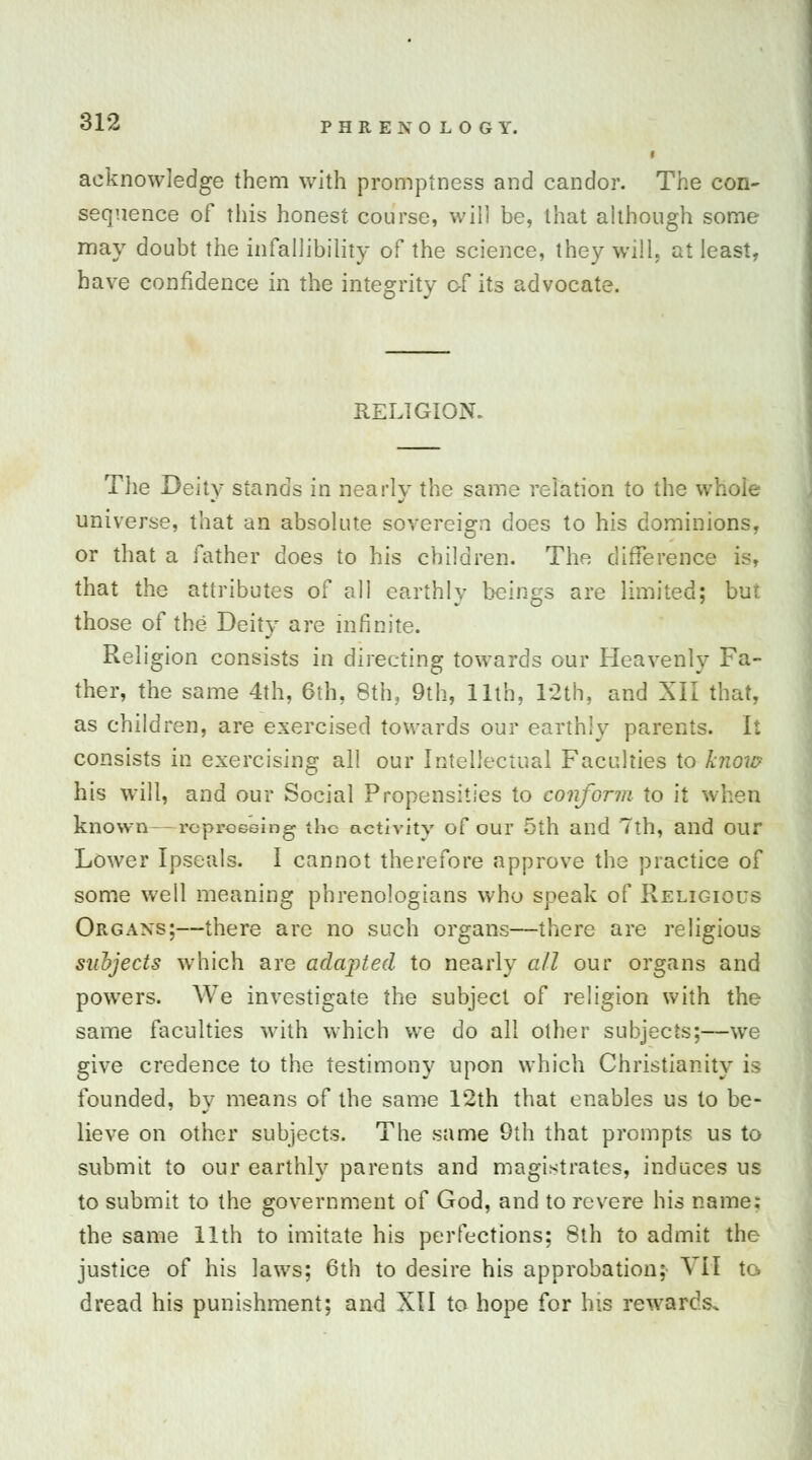 SIP- acknowledge them with promptness and candor. The con- sequence of this honest course, will be, that although some may doubt the infallibility of the science, they will, at least, have confidence in the integrity of its advocate. RELIGION. The Deity stands in nearly the same relation to the whole universe, that an absolute sovereign does to his dominions, or that a father does to his children. The difference is, that the attributes of all earthly beings are limited; but those of the Deity are infinite. Religion consists in directing towards our Heavenly Fa- ther, the same 4th, 6th, 8th, 9th, 11th, 12th, and XII that, as children, are exercised towards our earthly parents. It consists in exercising all our Intellectual Faculties to know his will, and our Social Propensities to conform to it known-- repressing the activity of our 5th and 7th, and our Lower Ipseals. I cannot therefore approve the practice of some well meaning phrenologians who speak of Religious Organs;—there arc no such organs—there are religious subjects which are adapted to nearly all our organs and powers. We investigate the subject of religion with the same faculties with which we do all other subjects;—we give credence to the testimony upon which Christianity is founded, by means of the same 12th that enables us to be- lieve on other subjects. The same 9th that prompts us to submit to our earthly parents and magistrates, induces us to submit to the government of God, and to revere his name: the same 11th to imitate his perfections; 8th to admit the justice of his laws; 6th to desire his approbation; VII to dread his punishment; and XII to hope for his rewards.