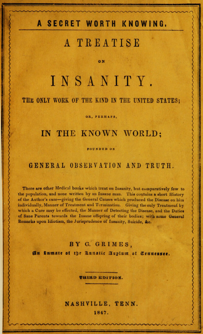 | A TREATISE INSANITY. THJS ONLY WORK OF THE KIND IN THE UNITED STATES; OR, PEUIIiri, IN THE KNOWN WORLD; FODJltD UK GENERAL OBSERVATION AND TRUTH. There are other Mcdirnl books which treat on Insanity, but cuoiparatirely few to the population, and none written by an Insane man. This contain! a short History of the Author's case—giviug the General Causes which produced the Disea»e on him individually, Maimer of Treatment and Termination. Giving the only Treatment by which a Cure may be effected, the Manner of Detecting the Disease, and the Duties of Saue Parents towards the Insane offspring of their bodies; with some General Remarks upon Idiotism, the Jurisprudence of Insanity, Suicide, &c. BY G. GRIMES, an Snmatt ot t[)? lutatic asylum of ffertnessct. THIRD EDITH)*. NASHVILLE, TENN. 1847.