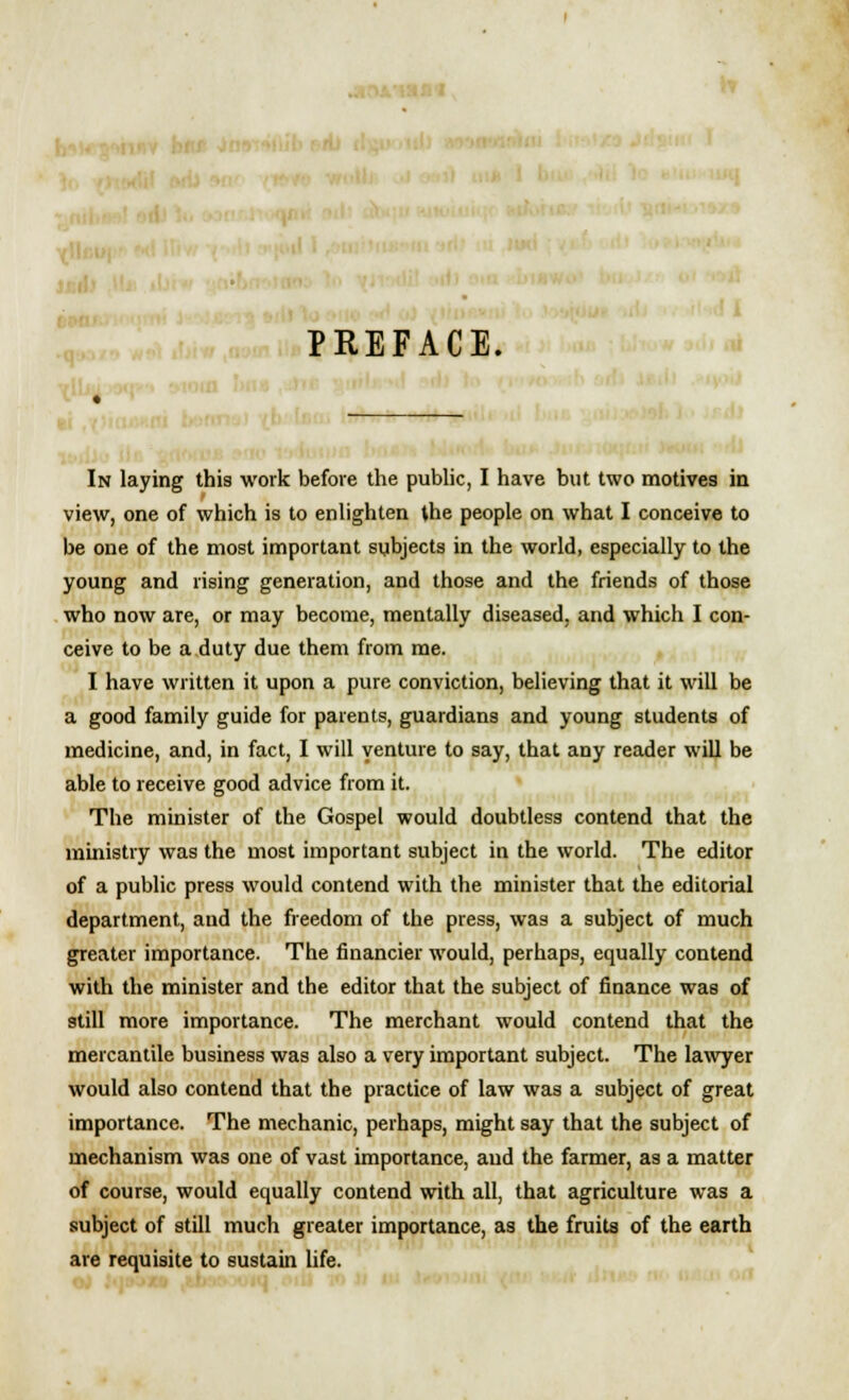 PREFACE. In laying this work before the public, I have but two motives in view, one of which is to enlighten the people on what I conceive to be one of the most important subjects in the world, especially to the young and rising generation, and those and the friends of those who now are, or may become, mentally diseased, and which I con- ceive to be a duty due them from me. I have written it upon a pure conviction, believing that it will be a good family guide for parents, guardians and young students of medicine, and, in fact, I will venture to say, that any reader will be able to receive good advice from it. The minister of the Gospel would doubtless contend that the ministry was the most important subject in the world. The editor of a public press would contend with the minister that the editorial department, and the freedom of the press, was a subject of much greater importance. The financier would, perhaps, equally contend with the minister and the editor that the subject of finance was of still more importance. The merchant would contend that the mercantile business was also a very important subject. The lawyer would also contend that the practice of law was a subject of great importance. The mechanic, perhaps, might say that the subject of mechanism was one of vast importance, aud the farmer, as a matter of course, would equally contend with all, that agriculture was a subject of still much greater importance, as the fruits of the earth are requisite to sustain life.