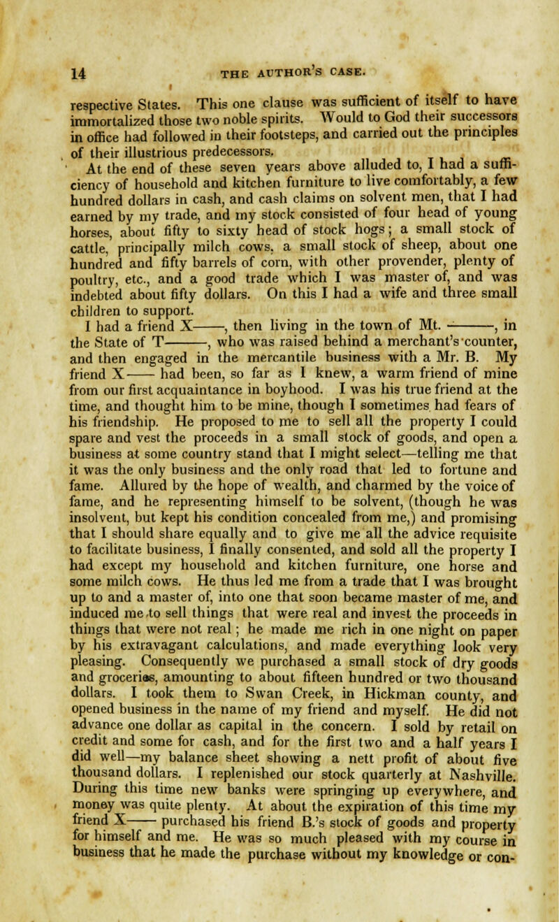 I respective States. This one clause was sufficient of itself to have immortalized those two noble spirits. Would to God their successors in office had followed iu their footsteps, and carried out the principles of their illustrious predecessors, ' ■ ! ' At the end of these seven years above alluded to, I had a suffi- ciency of household and kitchen furniture to live comfortably, a few hundred dollars in cash, and cash claims on solvent men, that I had earned by my trade, and my stock consisted of four head of young horses, about fifty to sixty head of stock hogs; a small stock of cattle,' principally milch cows, a small stock of sheep, about one hundred and fifty barrels of corn, with other provender, plenty of poultry, etc., and a good trade which I was master of, and was indebted about fifty dollars. On this I had a wife and three small children to support. I had a friend X , then living in the town of Mt. - , in the State of T , who was raised behind a merchant's counter, and then engaged in the mercantile business with a Mr. B. My friend X had been, so far as 1 knew, a warm friend of mine from our first acquaintance in boyhood. I was his true friend at the time, and thought him to be mine, though I sometimes had fears of his friendship. He proposed to me to sell all the property I could spare and vest the proceeds in a small stock of goods, and open a business at some country stand that I might select—telling me that it was the only business and the only road that led to fortune and fame. Allured by the hope of wealth, and charmed by the voice of fame, and he representing himself to be solvent, (though he was insolvent, but kept his condition concealed from me,) and promising that I should share equally and to give me all the advice requisite to facilitate business, I finally consented, and sold all the property I had except my household and kitchen furniture, one horse and some milch cows. He thus led me from a trade that I was brought up to and a master of, into one that soon became master of me, and induced me .to sell things that were real and invest the proceeds in things that were not real; he made me rich in one night on paper by his extravagant calculations, and made everything look very pleasing. Consequently we purchased a small stock of dry goods and groceria6, amounting to about fifteen hundred or two thousand dollars. I took them to Swan Creek, in Hickman county, and opened business in the name of my friend and myself. He did not advance one dollar as capital in the concern. I sold by retail on credit and some for cash, and for the first two and a half years I did well—my balance sheet showing a nett profit of about five thousand dollars. I replenished our stock quarterly at Nashville. During this time new banks were springing up everywhere, and money was quite plenty. At about the expiration of this time my friend X purchased his friend B.'s stock of goods and property for himself and me. He was so much pleased with my course in business that he made the purchase without my knowledge or con-