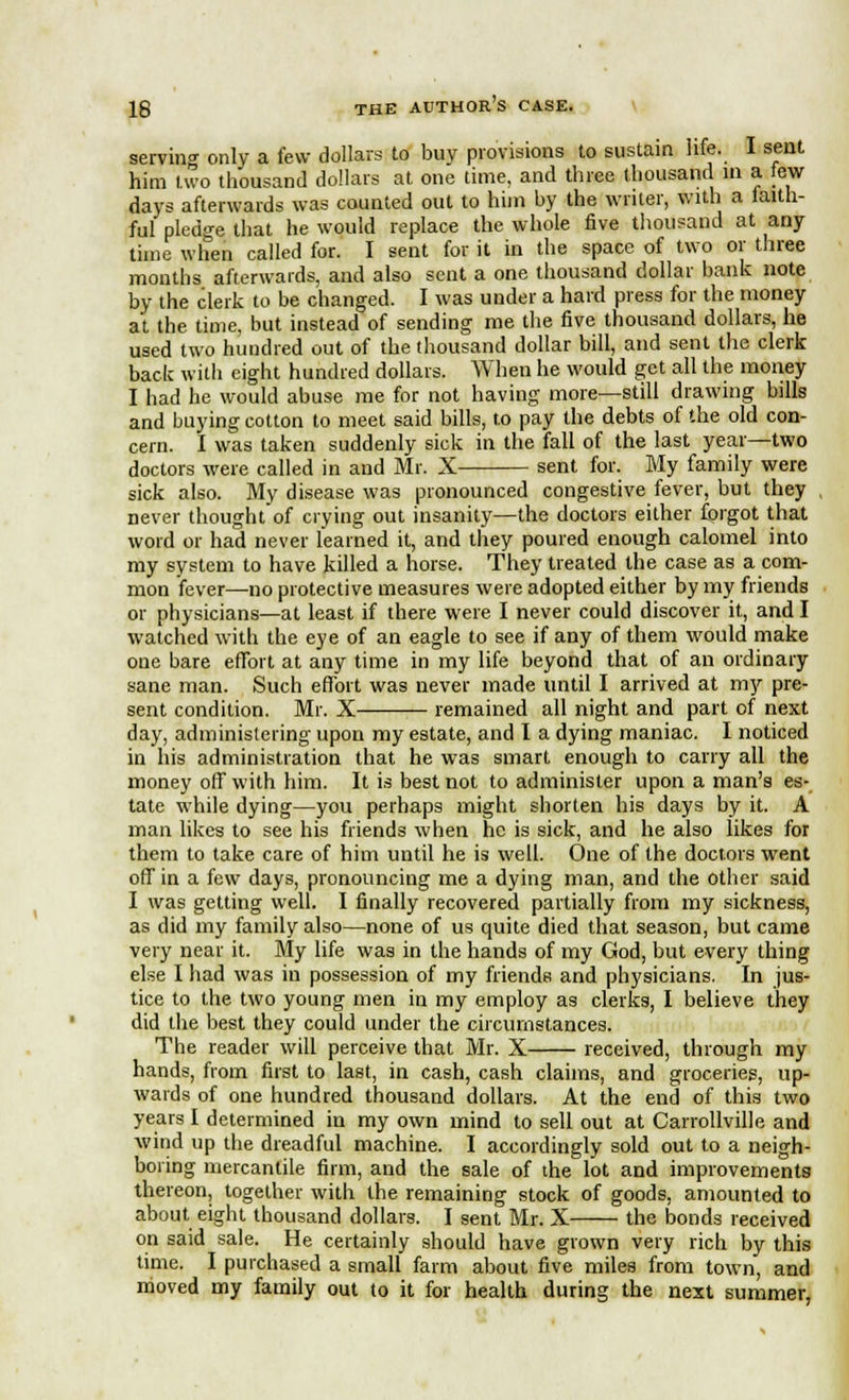 serving only a few dollars to buy provisions to sustain life. I sent him two thousand dollars at one time, and three thousand in a few days afterwards was counted out to him by the writer, with a faith- ful pledge that he would replace the whole five thousand at any time when called for. I sent for it in the space of two or three months afterwards, and also sent a one thousand dollar bank note by the clerk to be changed. I was under a hard press for the money at, the time, but instead of sending me the five thousand dollars, he used two hundred out of the thousand dollar bill, and sent the clerk back with eight hundred dollars. When he would get all the money I had he would abuse me for not having more—still drawing bills and buying cotton to meet said bills, to pay the debts of the old con- cern. I was taken suddenly sick in the fall of the last year—two doctors were called in and Mr. X— sent for. My family were sick also. My disease was pronounced congestive fever, but they never thought of crying out insanity—the doctors either forgot that word or had never learned it, and they poured enough calomel into my system to have killed a horse. They treated the case as a com- mon fever—no protective measures were adopted either by my friends or physicians—at least if there were I never could discover it, and I watched with the eye of an eagle to see if any of them would make one bare effort at any time in my life beyond that of an ordinary sane man. Such effort was never made until I arrived at my pre- sent condition. Mr. X remained all night and part of next day, administering upon my estate, and I a dying maniac. I noticed in his administration that he was smart enough to carry all the money off with him. It is best not to administer upon a man's es- tate while dying—you perhaps might shorten his days by it. A man likes to see his friends when he is sick, and he also likes for them to take care of him until he is well. One of the doctors went off in a few days, pronouncing me a dying man, and the other said I was getting well. I finally recovered partially from my sickness, as did my family also—none of us quite died that season, but came very near it. My life was in the hands of my God, but every thing else I had was in possession of my friends and physicians. In jus- tice to the two young men in my employ as clerks, I believe they did the best they could under the circumstances. The reader will perceive that Mr. X received, through my hands, from first to last, in cash, cash claims, and groceries, up- wards of one hundred thousand dollars. At the end of this two years I determined in my own mind to sell out at Carrollville and wind up the dreadful machine. I accordingly sold out to a neigh- boring mercantile firm, and the sale of the lot and improvements thereon, together with the remaining stock of goods, amounted to about eight thousand dollars. I sent Mr. X the bonds received on said sale. He certainly should have grown very rich by this time. I purchased a small farm about five miles from town, and moved my family out to it for health during the next summer,