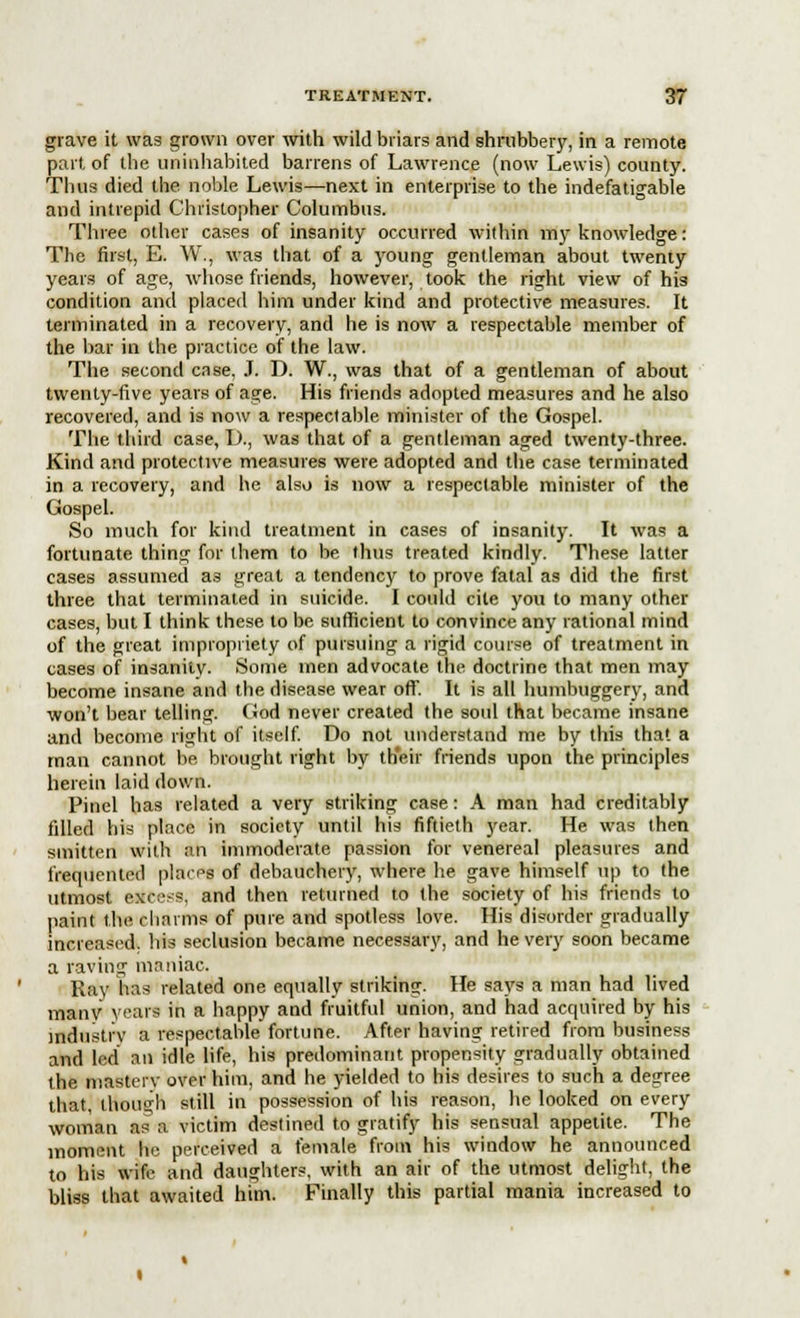 grave it was grown over with wild briars and shrubbery, in a remote part of the uninhabited barrens of Lawrence (now Lewis) county. Thus died the noble Lewis—next in enterprise to the indefatigable and intrepid Christopher Columbus. Three other cases of insanity occurred within my knowledge: The first, E. W., was that of a young gentleman about twenty years of age, whose friends, however, took the right view of his condition and placed him under kind and protective measures. It terminated in a recovery, and he is now a respectable member of the bar in the practice of the law. The second case, J. D. W., was that of a gentleman of about twenty-five years of age. His friends adopted measures and he also recovered, and is now a respectable minister of the Gospel. The third case, D., was that of a gentleman aged twenty-three. Kind and protective measures were adopted and the case terminated in a recovery, and he also is now a respectable minister of the Gospel. So much for kind treatment in cases of insanity. It was a fortunate thing for them to be thus treated kindly. These latter cases assumed as great a tendency to prove fatal as did the first three that terminated in suicide. I could cite you to many other cases, but I think these to be sufficient to convince any rational mind of the great impropriety of pursuing a rigid course of treatment in cases of insanity. Some men advocate the doctrine that men may become insane and the disease wear off. It is all humbuggery, and won't bear telling. God never created the soul that became insane and become right of itself. Do not understand me by this that a man cannot be brought right by their friends upon the principles herein laid down. Pinel has related a very striking case: A man had creditably filled his place in society until his fiftieth year. He was then smitten with an immoderate passion for venereal pleasures and frequented places of debauchery, where he gave himself up to the utmost Mteess, and then returned to the society of his friends to paint the charms of pure and spotless love. His disorder gradually increased, his seclusion became necessary, and he very soon became a raving maniac. Ray has related one equally striking. He says a man had lived many years in a happy and fruitful union, and had acquired by his industry a respectable fortune. After having retired from business and led an idle life, his predominant propensity gradually obtained the mastery over him, and he yielded to his desires to such a degree that, though still in possession of his reason, he looked on every woman as a victim destined to gratify his sensual appetite. The moment he perceived a female from his window he announced to his wife and daughters, with an air of the utmost delight, the bliss that awaited him. Finally this partial mania increased to
