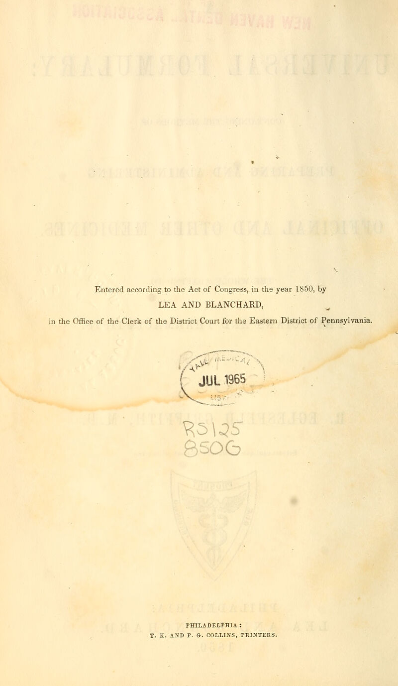 Entered according to the Act of Congress, in the year IS50, by LEA AND BLANCHARD, the Office of the Clerk of the District Court for the Eastern District of Pennsylvania. >  • JUL 1965 8so(b PHILADELPHIA : T. K. AND P. G. COLLINS, PRINTERS.