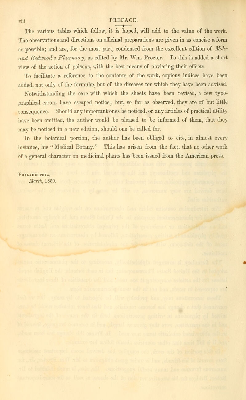 viii PREFACE. The various tables which, follow, it is hoped, will add to the value of the work. The observations and directions on officinal preparations are given in as concise a form as possible; and are, for the most part, condensed from the excellent edition of Mdhr and Redwood's Pharmacy, as edited by Mr. Wm. Procter. To this is added a short view of the action of poisons, with the best means of obviating their effects. To facilitate a reference to the contents of the work, copious indices have been added, not only of the formulas, but of the diseases for which they have been advised. Notwithstanding the care with which the sheets have been revised, a few typo- graphical errors have escaped notice; but, so far as observed, they are of but little consequence. Should any important ones be noticed, or any articles of practical utility have been omitted, the author would be pleased to be informed of them, that they may be noticed in a new edition, should one be called for. In the botanical portion, the author has been obliged to cite, in almost every instance, his  Medical Botany. This has arisen from the fact, that no other work of a general character on medicinal plants has been issued from the American press. Philadelphia, March, 1850.