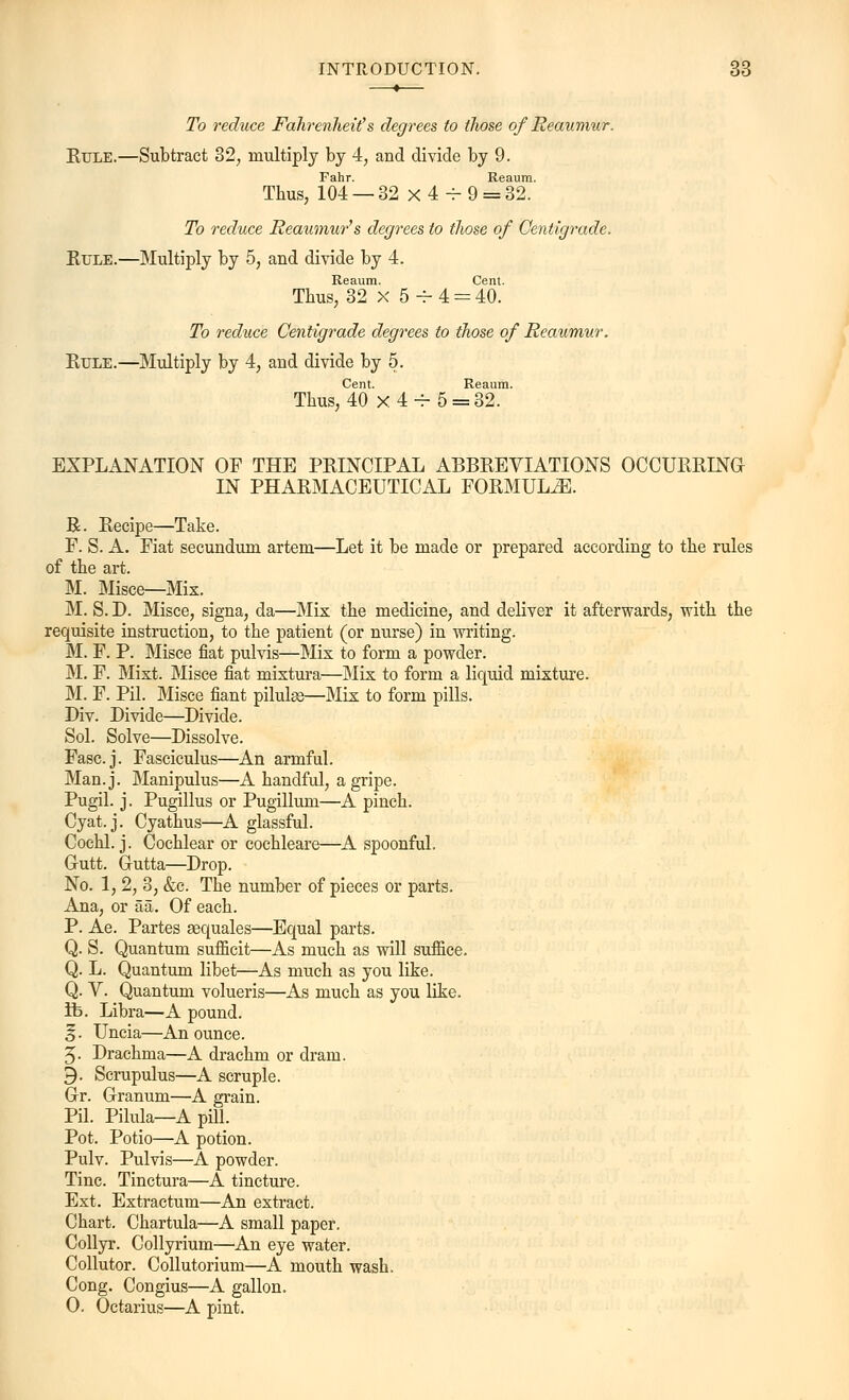 To reduce Fahrenheit & degrees to those of Reaumur. Rule.—Subtract 32, multiply by 4, and divide by 9. Fahr. Reaum. Thus, 104 — 32 x 4 4- 9 = 32. To reduce Reaumur's degrees to those of Centigrade. Rule.—Multiply by 5, and divide by 4. Reaum. Cent. Thus, 32 x 5 -r 4 = 40. To reduce Centigrade degrees to those of Reaumur. Rule.—Multiply by 4, and divide by 5. Cent. Reaum. EXPLANATION OF THE PRINCIPAL ABBREVIATIONS OCCURRING IN PHARMACEUTICAL FORMULA. R. Recipe—Take. F. S. A. Fiat secundum artem—Let it be made or prepared according to the rules of the art. M. Misce—Mix. M. S. D. Misce, signa, da—Mix the medicine, and deliver it afterwards, with the requisite instruction, to the patient (or nurse) in writing. M. F. P. Misce fiat pulvis—Mix to form a powder. M. F. Mixt. Misce fiat mixtura—Mix to form a liquid mixture. M. F. Pil. Misce fiant piluhe—Mix to form pills. Div. Divide—Divide. Sol. Solve—Dissolve. Fasc.j. Fasciculus—An armful. Man.j. Manipulus—A handful, a gripe. Pugil. j. Pugillus or Pugillum—A pinch. Cyat.j. Cyathus—A glassful. Cochl. j. Cochlear or cochleare—A spoonful. G-utt. G-utta—Drop. No. 1, 2, 3, &c. The number of pieces or parts. Ana, or aa. Of each. P. Ae. Partes sequales—Equal parts. Q. S. Quantum sufficit—As much as will suffice. Q. L. Quantum libet—As much as you like. Q. V. Quantum volueris—As much as you like, ft. Libra—A pound. ^. Uncia—An ounce. 5. Drachma—A drachm or dram. 9- Scrupulus—A scruple. Grr. Granum—A grain. Pil. Pilula—A pill. Pot. Potio—A potion. Pulv. Pulvis—A powder. Tine. Tinctura—A tincture. Ext. Extractum—An extract. Chart. Chartula—A small paper. Collyr. Collyrium—An eye water. Collutor. Collutorium—A mouth wash. Cong. Congius—A gallon. 0. Octarius—A pint.