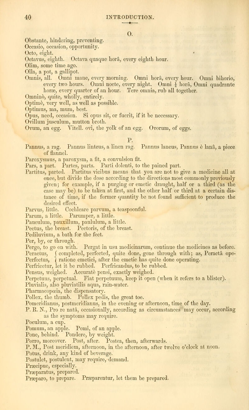 0. Obstante, hindering, preventing. Occasio, occasion, opportunity. Octo, eight. Octavus, eighth. Octava quaque hora, every eighth hour. Olim, some time ago. Olla, a pot, a gallipot. Omnis, all. Omni mane, every morning. Omni hora, every hour. Omni bihorio, every two hours. Omni nocte, every night. Omni £ hora, Omni quadrante horse, every quarter of an hour. Tere omnia, rub all together. Omnino, quite, wholly, entirely. Optime, very well, as well as possible. Optimus, ma, mum, best. Opus, need, occasion. Si opus sit, or fuerit, if it be necessary. Ovillum jusculum, mutton broth. Ovum, an egg. Vitell. ovi, the yolk of an egg. Ovorum, of eggs. P. Pannus, a rag. Pannus linteus, a linen rag. Pannus laneus, Pannus e lana, a piece of flannel. Paroxysmus, a paroxysm, a fit, a convulsion fit. Pars, a part. Partes, parts. Parti dolenti, to the pained part. Partitus, parted. Partitus vicibus means that you are not to give a medicine all at once, but divide the dose according to the directions most commonly previously given; for example, if a purging or emetic draught, half or a third (as the case may be) to be taken at first, and the other half or third at a certain dis- tance of time, if the former quantity be not found sufficient to produce the desired effect. Parvus, little. Cochleare parvum, a teaspoonful. Parum, a little. Parumper, a little. Pauculum, pauxillum, paululum, a little. Pectus, the breast. Pectoris, of the breast. Pediluvium, a bath for the feet. Per, by, or through. Pergo, to go on with. Pergat in usu meclicinarum, continue the medicines as before. Peractus, [ completed, perfected, quite done, gone through with; as, Peracta ope- Perfectus, { ratione emetici, after the emetic has quite done operating. Perfricetur, let it be rubbed. Perfricandus, to be rubbed. Pensus, weighed. Accurate pensi, exactly weighed. Perpetuus, perpetual. Fiat perpetuum, keep it open (when it refers to a blister). Pluvialis, also pluviatilis aqua, rain-water. Pharmacopoeia, the dispensatory- Pollex, the thumb. Pollex pedis, the great toe. Pomeridianus, postmeridianus, in the evening or afternoon, time of the day. P. R. N., Pro re nata, occasionally, according as circumstances may occur, according as the symptoms may require. Poculum, a cup. Pomum, an apple. Pomi, of an apple. Pone, behind. Pondere, by weight. Porro, moreover. Post, after. Postea, then, afterwards. P. M., Post meridiem, afternoon, in the afternoon, after twelve o'clock at noon. Potus, drink, any kind of beverage. Postulet, postulent, may require, demand. Praecipue, especially. Praeparatus, prepared. Prseparo, to prepare. Prseparentur, let them be prepared.