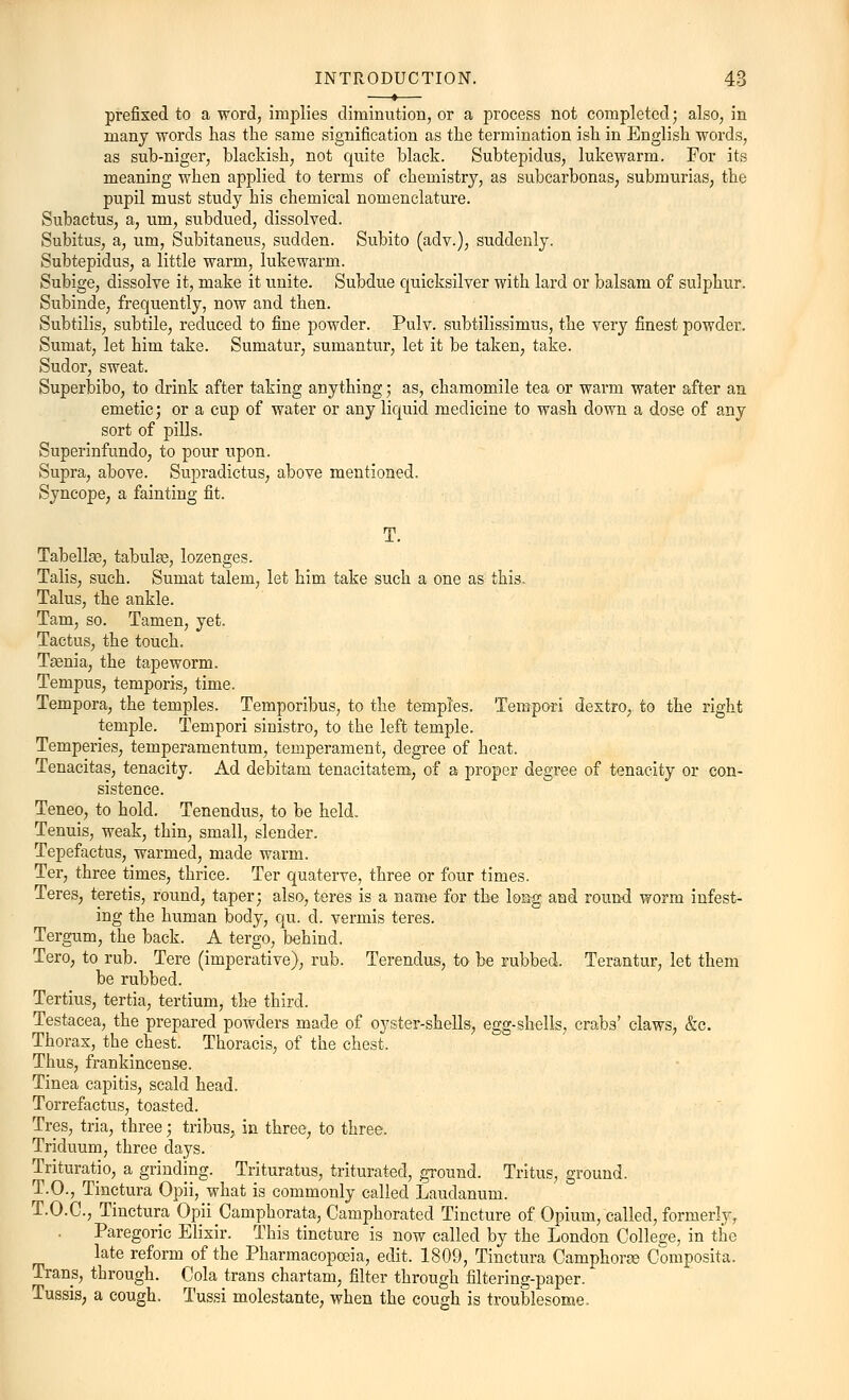 prefixed to a word, implies diminution, or a process not completed • also, in many words has the same signification as the termination ish in English words, as sub-niger, blackish, not quite black. Subtepidus, lukewarm. For its meaning when applied to terms of chemistry, as subcarbonas, submurias, the pupil must study his chemical nomenclature. Subactus, a, um, subdued, dissolved. Subitus, a, um, Subitaneus, sudden. Subito (adv.), suddenly. Subtepidus, a little warm, lukewarm. Subige, dissolve it, make it unite. Subdue quicksilver with lard or balsam of sulphur. Subinde, frequently, now and then. Subtilis, subtile, reduced to fine powder. Pulv. subtilissimus, the very finest powder. Sumat, let him take. Sumatur, sumantur, let it be taken, take. Sudor, sweat. Superbibo, to drink after taking anything; as, chamomile tea or warm water after an emetic; or a cup of water or any liquid medicine to wash down a dose of any sort of pills. Superinfundo, to pour upon. Supra, above. Supradictus, above mentioned. Syncope, a fainting fit. T. Tabellse, tabulae, lozenges. Talis, such. Sumat talem, let him take such a one as this. Talus, the ankle. Tarn, so. Tamen, yet. Tactus, the touch. Tsenia, the tapeworm. Tempus, temporis, time. Tempora, the temples. Temporibus, to the temples. Tempoti dextro, to the right temple. Tempori sinistro, to the left temple. Temperies, temperamentum, temperament, degree of heat. Tenacitas, tenacity. Ad debitam tenacitatem, of a proper degree of tenacity or con- sistence. Teneo, to hold. Tenendus, to be held. Tenuis, weak, thin, small, slender. Tepefactus, warmed, made warm. Ter, three times, thrice. Ter quaterve, three or four times. Teres, teretis, round, taper; also, teres is a name for the long and round worm infest- ing the human body, qu. d. vermis teres. Tergum, the back. A tergo, behind. Tero, to rub. Tere (imperative), rub. Terendus, to be rubbed. Terantur, let them be rubbed. Tertius, tertia, tertium, the third. Testacea, the prepared powders made of oyster-shells, egg-shells, crabs' claws, &c. Thorax, the chest. Thoracis, of the chest. Thus, frankincense. Tinea capitis, scald head. Torrefactus, toasted. Tres, tria, three; tribus, in three, to three. Triduum, three days. Trituratio, a grinding. Trituratus, triturated, ground. Tritus, ground. T.O., Tinctura Opii, what is commonly called Laudanum. T.O.C., Tinctura Opii Camphorata, Camphorated Tincture of Opium, called, formerly, Paregoric Elixir. This tincture is now called by the London College, in the late reform of the Pharmacopoeia, edit. 1809, Tinctura Camphone Composite Trans, through. Cola trans chartam, filter through filtering-paper. Tussis, a cough. Tussi molestante, when the cough is troublesome.