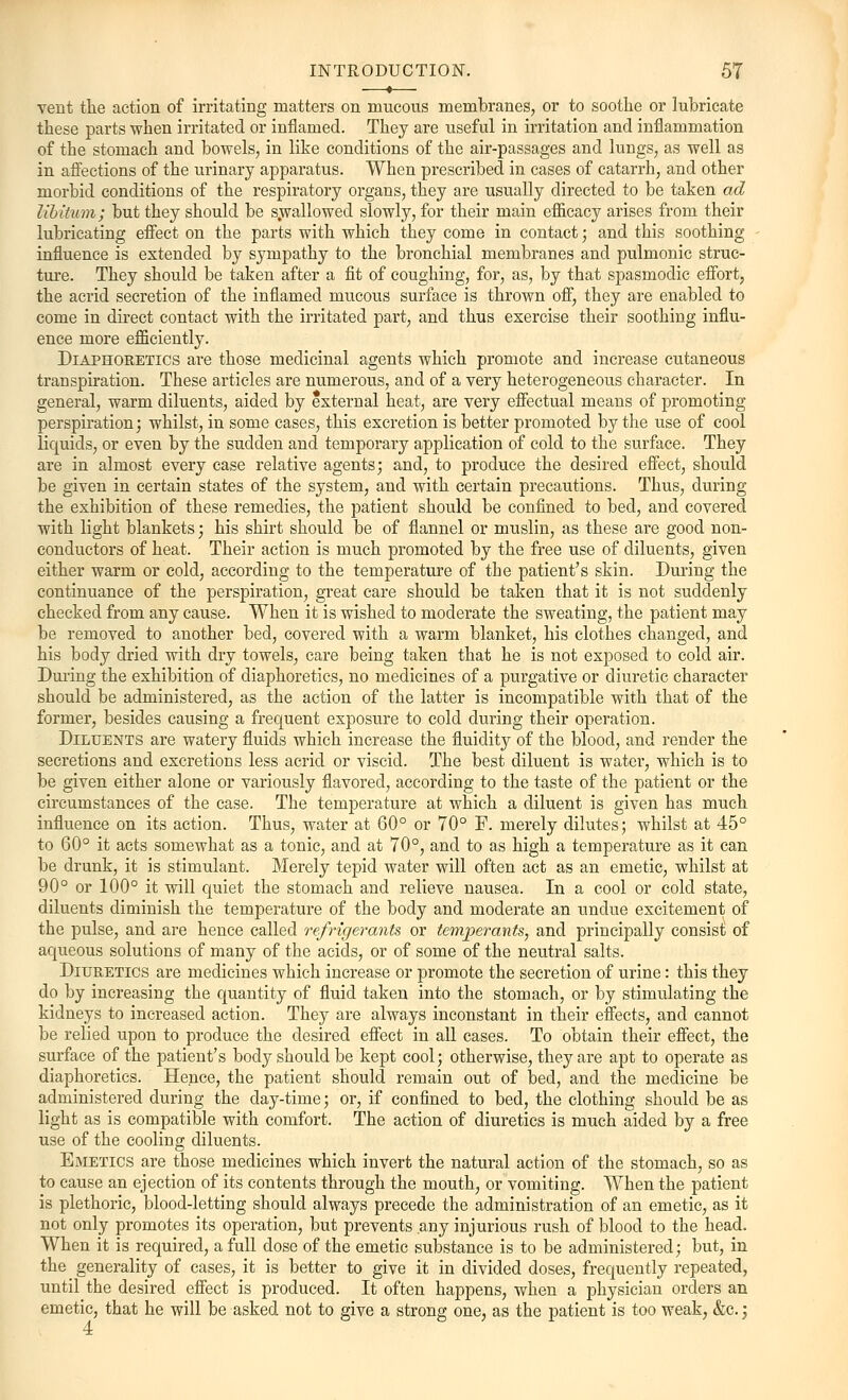 vent the action of irritating matters on mucous membranes, or to soothe or lubricate these parts when irritated or inflamed. They are useful in irritation and inflammation of the stomach and bowels, in like conditions of the air-passages and lungs, as well as in affections of the urinary apparatus. When prescribed in cases of catarrh, and other morbid conditions of the respiratory organs, they are usually directed to be taken ad libitum; but they should be swallowed slowly, for their main efficacy arises from their lubricating effect on the parts with which they come in contact; and this soothing influence is extended by sympathy to the bronchial membranes and pulmonic struc- ture. They should be taken after a fit of coughing, for, as, by that spasmodic effort, the acrid secretion of the inflamed mucous surface is thrown off, they are enabled to come in direct contact with the irritated part, and thus exercise their soothing influ- ence more efficiently. Diaphoretics are those medicinal agents which promote and increase cutaneous transpiration. These articles are numerous, and of a very heterogeneous character. In general, warm diluents, aided by external heat, are very effectual means of promoting perspiration; whilst, in some cases, this excretion is better promoted by the use of cool liquids, or even by the sudden and temporary application of cold to the surface. They are in almost every case relative agents; and, to produce the desired effect, should be given in certain states of the system, and with certain precautions. Thus, during the exhibition of these remedies, the patient should be confined to bed, and covered with light blankets; his shirt should be of flannel or muslin, as these are good non- conductors of heat. Their action is much promoted by the free use of diluents, given either warm or cold, according to the temperature of the patient's skin. During the continuance of the perspiration, great care should be taken that it is not suddenly checked from any cause. When it is wished to moderate the sweating, the patient may be removed to another bed, covered with a warm blanket, his clothes changed, and his body dried with dry towels, care being taken that he is not exposed to cold air. During the exhibition of diaphoretics, no medicines of a purgative or diuretic character should be administered, as the action of the latter is incompatible with that of the former, besides causing a frequent exposure to cold during their operation. Diluents are watery fluids which increase the fluidity of the blood, and render the secretions and excretions less acrid or viscid. The best diluent is water, which is to be given either alone or variously flavored, according to the taste of the patient or the circumstances of the case. The temperature at which a diluent is given has much influence on its action. Thus, water at 60° or 70° F. merely dilutes; whilst at 45° to 60° it acts somewhat as a tonic, and at 70°, and to as high a temperature as it can be drunk, it is stimulant. Merely tepid water will often act as an emetic, whilst at 90° or 100° it will quiet the stomach and relieve nausea. In a cool or cold state, diluents diminish the temperature of the body and moderate an undue excitement of the pulse, and are hence called refrigerants or temperants, and principally consist of aqueous solutions of many of the acids, or of some of the neutral salts. Diuretics are medicines which increase or promote the secretion of urine: this they do by increasing the quantity of fluid taken into the stomach, or by stimulating the kidneys to increased action. They are always inconstant in their effects, and cannot be relied upon to produce the desired effect in all cases. To obtain their effect, the surface of the patient's body should be kept cool; otherwise, they are apt to operate as diaphoretics. Hence, the patient should remain out of bed, and the medicine be administered during the day-time; or, if confined to bed, the clothing should be as light as is compatible with comfort. The action of diuretics is much aided by a free use of the cooling diluents. Emetics are those medicines which invert the natural action of the stomach, so as to cause an ejection of its contents through the mouth, or vomiting. When the patient is plethoric, blood-letting should always precede the administration of an emetic, as it not only promotes its operation, but prevents any injurious rush of blood to the head. When it is required, a full dose of the emetic substance is to be administered; but, in the generality of cases, it is better to give it in divided doses, frequently repeated, until the desired effect is produced. It often happens, when a physician orders an emetic, that he will be asked not to give a strong one, as the patient is too weak, &c.; 4