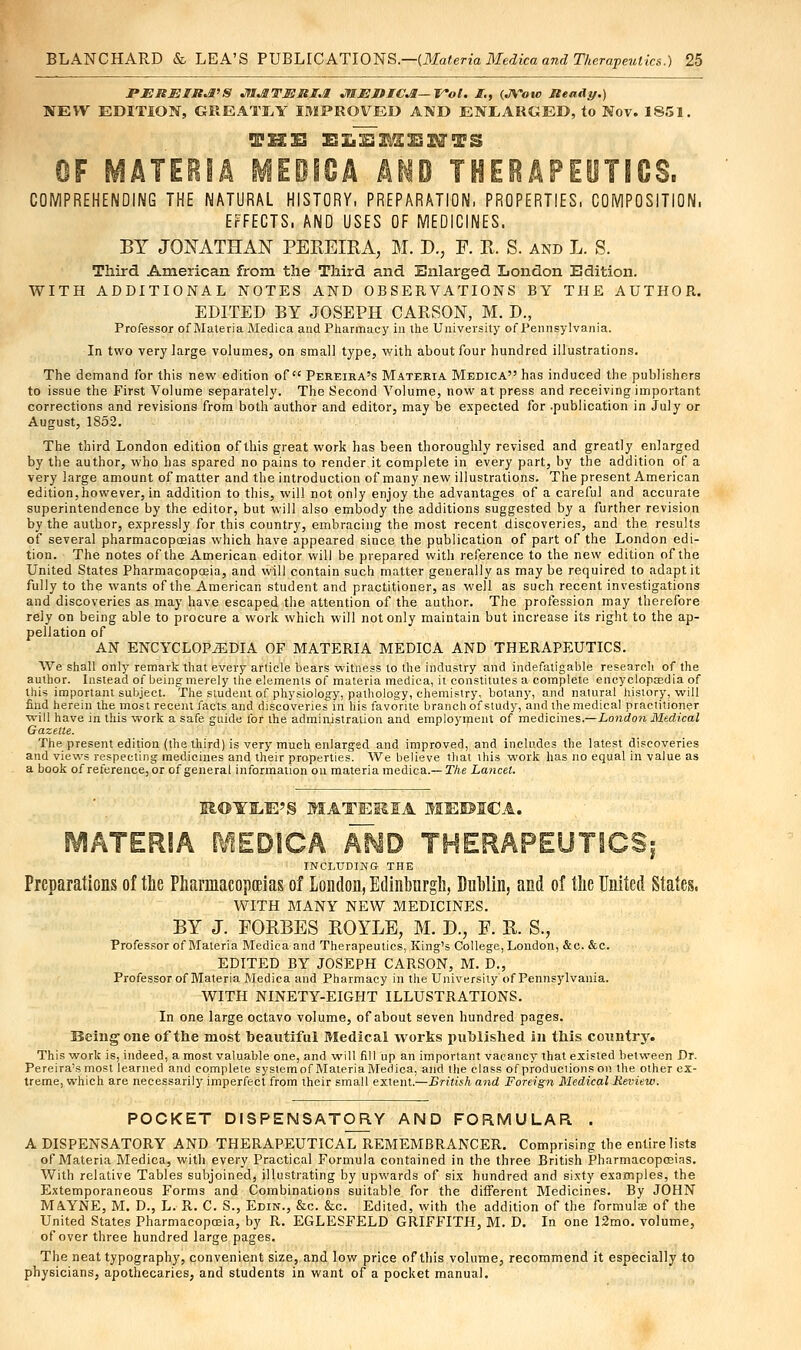 PJEHEIJt^S Jil&TmniJl JfIJSliIC^—Wol. I., (JYow Jteady.) NEW EDITION, GREATLY IMPROVED AND ENLARGED, to Nov. 1851. TH3S ELEMENTS OF MATEEIIA MEBICA hM THERAPEUTICS. COMPREHENDING THE NATURAL HISTORY, PREPARATION, PROPERTIES, COMPOSITION, EFFECTS, AND USES OF MEDICINES. BY JONATHAN PEREIRA, M. D., F. R. S. and L. 8. Third American from the Third and Enlarged London Edition. WITH ADDITIONAL NOTES AND OBSERVATIONS BY THE AUTHOR. EDITED BY JOSEPH CARSON, M. D., Professor of Materia Medica and Pharmacy in the University of Pennsylvania. In two very large volumes, on small type, with about four hundred illustrations. The demand for this new edition of Pereira's Materia Medica has induced the publishers to issue the First Volume separately. The Second Volume, now at press and receiving important corrections and revisions from both author and editor, may be expected for .publication in July or August, 1852. The third London edition of this great work has been thoroughly revised and greatly enlarged by the author, who has spared no pains to render it complete in every part, by the addition of a very large amount of matter and the introduction of many new illustrations. The present American edition,however, in addition to this, will not only enjoy the advantages of a careful and accurate superintendence by the editor, but will also embody the additions suggested by a further revision by the author, expressly for this country, embracing the most recent discoveries, and the results of several pharmacopoeias which have appeared since the publication of part of the London edi- tion. The notes of the American editor will be prepared with reference to the new edition of the United States Pharmacopoeia, and will contain such matter generally as may be required to adapt it fully to the wants of the American student and practitioner, as well as such recent investigations and discoveries as may have escaped the attention of the author. The profession may therefore rely on being able to procure a work which will not only maintain but increase its right to the ap- pellation of AN ENCYCLOPAEDIA OF MATERIA MEDICA AND THERAPEUTICS. We shall only remark that every article bears witness to the industry and indefatigable research of the author. Instead of being; merely the elements of materia medica, it constitutes a complete encyclopaedia of tliis important subject. The student of physiology, pathology, chemistry, botany, and natural history, will find herein the most recent facts and discoveries in his favorite branch of study, and the medical practitioner will have in this work a safe guide for the administration and employment of medicines.—London Medical Gazelle. The present edition (the third) is very much enlarged and improved, and includes the latest discoveries and views respecting medicines and their properties. We believe that this work has no equal in value as a book of reference, or of general information on materia medica.— The Lancet. RO¥lLE'§ MATEMIA MEDICA. MATERIA MEDICA AND THERAPEUTICS; INCLUDING- THE Preparations of the Pharmacopoeias of London, Edinburgh, Dublin, and of the United States, WITH MANY NEW MEDICINES. BY J. FORBES ROYLE, M. D., F. R. S., Professor of Materia Medica and Therapeutics, King's College, London, &c. &c. EDITED BY JOSEPH CARSON, M. D., Professor of Materia Medica and Pharmacy in the University of Pennsylvania. WITH NINETY-EIGHT ILLUSTRATIONS. In one large octavo volume, of about seven hundred pages. Being one of the most beautiful Medical works published in this country. This work is, indeed, a most valuable one, and will fill up an important vacancy that existed between Dr. Pereira's most learned and complete systemof MateriaMedica, and (he class of productions on the other ex- treme, which are necessarily imperfect from their small extent.—British and Foreign Medical Review. POCKET DISPENSATORY AND FORMULAR . A DISPENSATORY AND THERAPEUTICAL REMEMBRANCER. Comprising the entire lists of Materia Medica, with every Practical Formula contained in the three British Pharmacopoeias. With relative Tables subjoined, illustrating by upwards of six hundred and sixty examples, the Extemporaneous Forms and Combinations suitable for the different Medicines. By JOHN MAVNE, M. D., L. R. C. S., Edin., &c. &c. Edited, with the addition of the formula? of the United States Pharmacopoeia, by R. EGLESFELD GRIFFITH, M. D. In one 12mo. volume, of over three hundred large pages. The neat typography, convenient size, and low price of this volume, recommend it especially to physicians, apothecaries, and students in want of a pocket manual.
