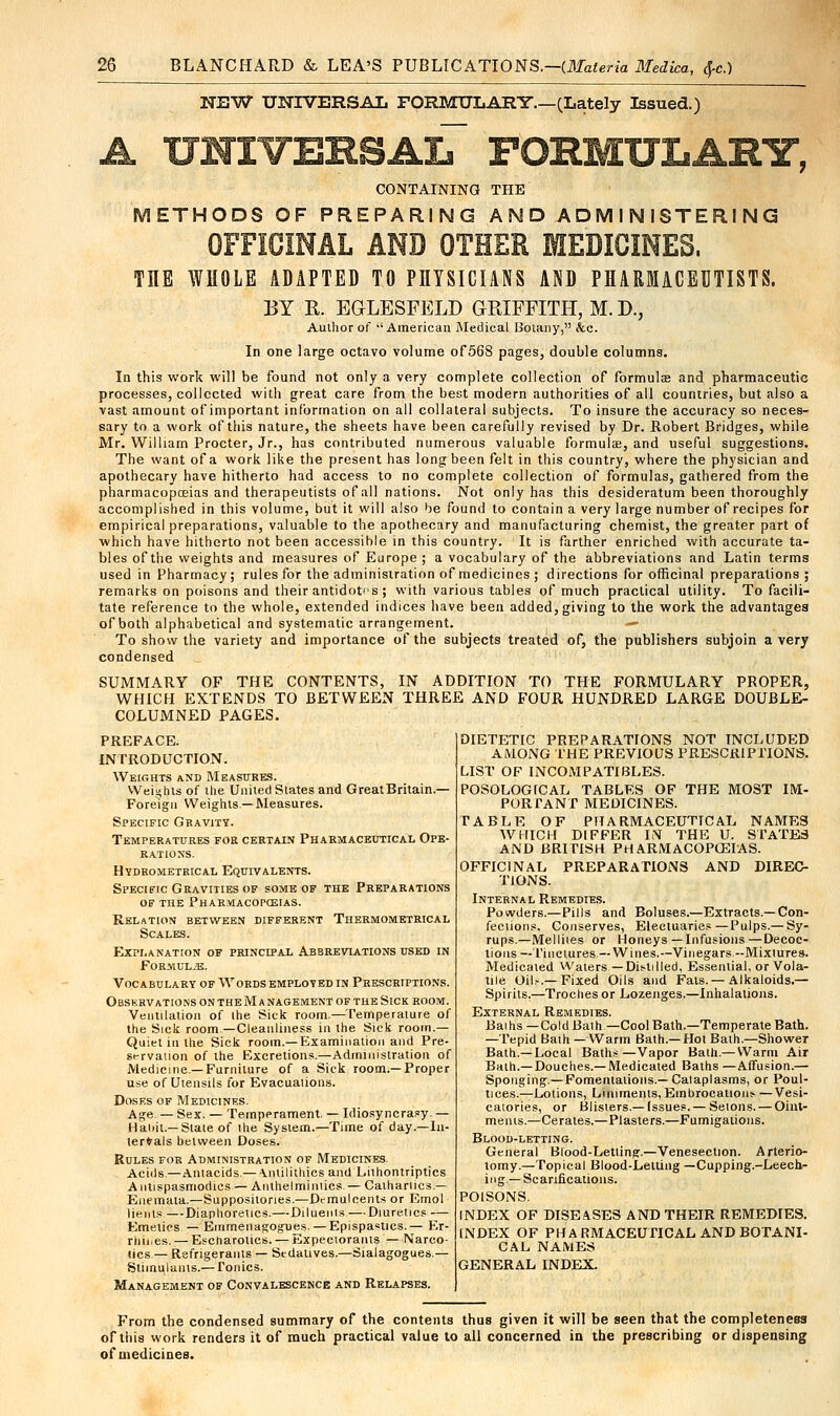 NEW UNIVERSAL FORMULARY.—(Lately Issued.) A UNTVEBSAlT FORMULARY, CONTAINING THE METHODS OF PREPARING AND ADMINISTERING OFFICINAL AND OTHER MEDICINES. TIIE WHOLE ADAPTED TO PHYSICIANS AND PHARMACEUTISTS. BY R. EGLESFELD GRIFFITH, M. J)., Author of American Medical Botany, &c. In one large octavo volume of568 pages, double columns. In this work will be found not only a very complete collection of formulae and pharmaceutic processes, collected with great care from the best modern authorities of all countries, but also a vast amount of important information on all collateral subjects. To insure the accuracy so neces- sary to a work of this nature, the sheets have been carefully revised by Dr. Robert Bridges, while Mr. William Procter, Jr., has contributed numerous valuable formulae, and useful suggestions. The want of a work like the present has long been felt in this country, where the physician and apothecary have hitherto had access to no complete collection of formulas, gathered from the pharmacopoeias and therapeutists of all nations. Not only has this desideratum been thoroughly accomplished in this volume, but it will also be found to contain a very large number of recipes for empirical preparations, valuable to the apothecary and manufacturing chemist, the greater part of which have hitherto not been accessible in this country. It is farther enriched with accurate ta- bles of the weights and measures of Europe ; a vocabulary of the abbreviations and Latin terms used in Pharmacy; rules for the administration of medicines ; directions for officinal preparations; remarks on poisons and their antidotes ; with various tables of much practical utility. To facili- tate reference to the whole, extended indices have been added, giving to the work the advantages of both alphabetical and systematic arrangement. — To show the variety and importance of the subjects treated of, the publishers subjoin a very condensed SUMMARY OF THE CONTENTS, IN ADDITION TO THE FORMULARY PROPER, WHICH EXTENDS TO BETWEEN THREE AND FOUR HUNDRED LARGE DOUBLE- COLUMNED PAGES. PREFACE. INTRODUCTION. Weights and Measures. Weights of the Uniled States and GreatBritain.— Foreign Weights—Measures. Specific Gravity. Temperatures for certain Pharmaceutical Ope- rations. Hydrometrical Equivalents. Specific Gravities of some of the Preparations of the Pharmacopoeias. Relation between different Thermometrical Scales. Explanation of principal Abbreviations used in Formula. Vocabulary of Words employed in Prescriptions. ObSKRV ATIONS ON THE M A NAGEMENT OF THE SlCK ROOM. Ventilation of the Sick room.—Temperature of the Sick room—Cleanliness in the Sick room- Quiet in tlie Sick room.—Examination and Pre- st-rvauon of the Excretions.—Administration of Medicine —Furniture of a Sick room—Proper use of Utensils for Evacuations. Doses of Medicines. Age — Sex. — Temperament. — Idiosyncrasy. — Haiiit.—State of the System.—Time of day—In- ternals between Doses. Rules for Administration of Medicines. Acids—Antacids —•Ynlilithics and Lithontriptics Antispasmodics — Anlhelminiics— Cathartics.— Enemaia.—Suppositories.—Dt-muleents or Emol lients —Diaphoretics.—Diluents —Diuretics — Emetics — Emmenagogues. — Epispamcs.— Er- rliii.es. — Escharotics. — Expectorants — Narco- tics— Refrigerants — Stdatives.—Stalagogues.— Stimulants.— Tonics. Management of Convalescence and Relapses. DIETETIC PREPARATIONS NOT INCLUDED AMONG THE PREVIOUS PRESCRIPTIONS. LIST OF INCOMPATIBLES. POSOLOGtCAL TABLES OF THE MOST IM- PORTANT MEDICINES. TABLE OF PHARMACEUTICAL NAMES WHICH DIFFER IN THE U. STATES AND BRITISH PHARMACOPOEIAS. OFFICINAL PREPARATIONS AND DIREC- TIONS. Internal Remedies. Powders.—Pills and Boluses.—Extracts.—Con- fections. Conserves, Electuaries—Pulps.—Sy- rups.—Mellites or Honeys—Infusions—Decoc- tions — Tinctures—Wines.—Vinegars -Mixtures. Medicated Waters—Distilled, Essential, or Vola- tile Oil.-.—Fixed Oils and Fats.—Alkaloids.— Spirits.—Troches or Lozenges.—Inhalations. External Remedies. Baihs—Cold Bath—Cool Bath.—Temperate Bath. —Tepid Bath —Warm Bath.—Hot Bath.—Shower Bath.—Local Baths—Vapor Bath.—Warm Air Bath.—Douches.—Medicated Baths —Affusion.— Sponging.—Fomentations.—Calaplasms, or Poul- tices.—Lotions, Liniments, Embrocations —Vesi- catories, or Blisters.—Issues. — Setons. — Oint- ments.—Cerates.—Plasters.—Fumigations. Blood-letting. General Blood-Letting.—Venesection. Arterio- tomy.—Topical Blood-Lelting —Cupping.-Leech- ing—Scarifications. POISONS. INDEX OF DISEASES AND THEIR REMEDIES. INDEX OF PHARMACEUTICAL AND BOTANI- CAL NAMES GENERAL INDEX. From the condensed summary of the contents thus given it will be seen that the completeness of this work renders it of much practical value to all concerned in the prescribing or dispensing of medicines.