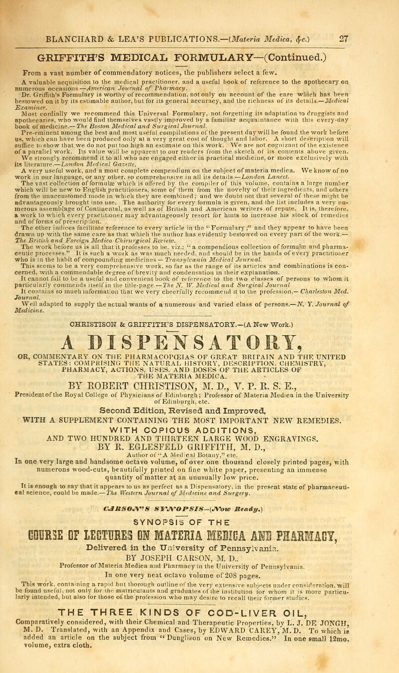 GRIFFITH'S MEDICAL FORMULARY—(Continued.) From a vast number of commendatory notices, the publishers select a few. A valuable acquisition to the medical praciitioner. and a useful book of reference to the apothecary on numerous occasions—American Journal of Pharmacy. Dr. Griffith's Formulary is worthy of recommendation, not only on account of the care which has been bestowed on it by its estimable author, but for its general accuracy, and the richness of its details.—Medical Examiner. Most cordially we recommend this Universal Formulary, not forgetting its adaptation to druggists and apothecaries, who would find themselves vastly improved by a familiar acquaintance with this every-day book of medicine.— The Boston Medical and Surgical Journal. Pre-eminent among the best and most useful compilations of the present day will be found the work before us, which can have been produced only at a very great cost of thought and labor. A short description will suffice to show that we do not put too high an estimate on this work. We are not cognizant of the existence of a parallel work. Its value will be apparent to our readers from the sketch of its contents above given. We strongly recommend it to all who are engaged either in practical medicine, or more exclusively with its literature.—London Medical Gazette. A very useful work, and a most complete compendium on the subject of materia medica. We know of no work in our language, or any other, so comprehensive in all its details —London Lancet. The vast collection of formulas which is offered by the compiler of this volume, contains a large number which will be new to English practitioners, some of them from the novelty of their ingredients, and others from the unaccustomed mode in which they are combined; and we doubt not that several of these might be advantageously brought into use. The authority for every formula is given, and the list includes a very nu- merous assemblage of Continental, as well as of British and American writers of repute. It is, therefore, a work to which every practitioner may advantageously resort for hints to increase his stock of remedies and of forms of prescription. The other indices facilitate reference to every article in the Formulary; and they appear to have been drawn up with the same care as that which the author has evidently bestowed on every part of the work.— The British and Foreign Medico- Chirurgical Revieiv. The work before us is all that it professes to be. viz.: a compendious collection of formulae and pharma- ceulic processes.'] It is such a work as was much needed, and should be in the hands of every practitioner who is in the habit of compounding medicines — Transylvania Medical Journal. This seems to be a very comprehensive work, so far as the range of its articles and combinations is con- cerned, with a commendable degree of brevity and condensation in their explanation. It cannot fail to be a useful and convenient book of reference to the two classes of persons to whom it particularly commends itself in the title-page.— The N. W. Medical and Surgical Journal It contains so much information that we very cheerfully recommend it to the profession.— Charleston Med. Journal. Well adapted to supply the actual wants of a numerous and varied class of persons.—N. Y. Journal of Medicine. CHRISTISON & GRIFFITH'S DISPENSATORY.-(A Mew Work.) A DISPENSATORY, OR, COMMENTARY ON THE PHARM ACOPCEIAS OF GREAT BRITAIN AND THE UNITED STATES: COMPRISING THE NATURAL HISTORY, DESCRIPTION. CHP31ISTRY, PHARMACY, ACTIONS, USES, AND DOSES OF THE ARTICLES OF THE MATERIA MEDICA. BY ROBERT CHRISTISON, M. D., V. P. R. S. E., President of the Royal College of Physicians of Edinburgh; Professor of Materia Medica in the University of Edinburgh, etc. Second Edition, Revised and Improved, WITH A SUPPLEMENT CONTAINING THE MOST IMPORTANT NEW REMEDIES. WITH COPIOUS ADDITIONS, AND TWO HUNDRED AND THIRTEEN LARGE WOOD ENGRAVINGS. BY R. EGLESFELD GRIFFITH, M. B\, Author of A Medical Botany, etc. In one very large and handsome octavo volume, of over one thousand closely printed pages, with numerons wood-cuts, beautifully printed on fine white paper, presenting an immense quantity of matter at an unusually low price. It is enough to say that it appears to us as perfect as a Dispensatory, in the present state of pharniaceuti- eal science, could be made.—The Western Journal of Medicine and Surgery. CJUISOJV'S SYNOPSIS—(JVotc Ready.) SYNOPSlS~OF THE GQUR5E OF LECTURES OH MATERIA MEDICA AND PHARMACY, Delivered in trie University of Pennsylvania. BY JOSEPH CARSON, M. D.. Professor of Materia Medica and Pharmacy in the University of Pennsylvania. In one very neat octavo volume of 20S pages. This work, containing a rapid but thorough outline of the very extensive subjects under consideration, will be found useful, not only for the matriculants and graduates of the institution for whom it is more particu- larly intended, but also for those of the profession who may desire to recall their former studies. THE THREE KINDS OF COD-LIVER OIL, Comparatively considered, with their Chemical and Therapeutic Properties, by L. J. DE JONGH. M. D. Translated, with an Appendix and Cases, by EDWARD CAREY, M. D. To which is added an article on the subject from  Dunglison on New Remedies. In one small 12mo. volume, extra cloth.